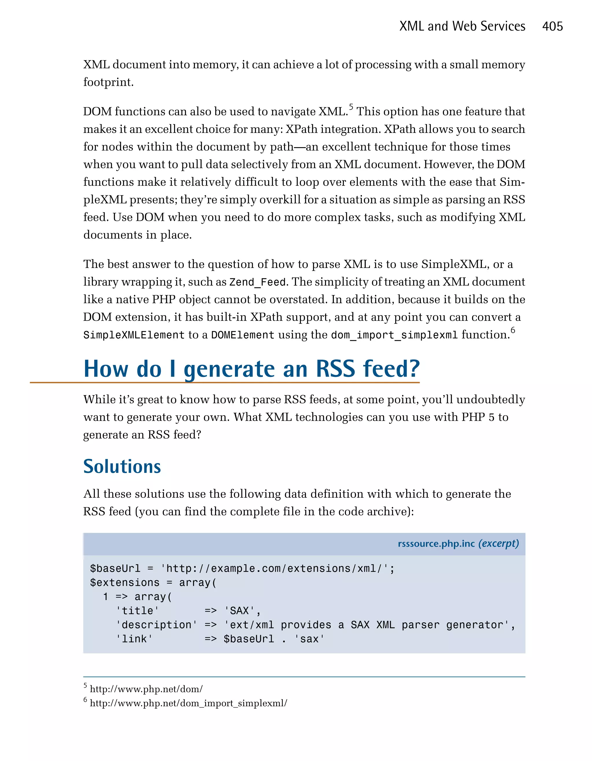 XML and Web Services         405

XML document into memory, it can achieve a lot of processing with a small memory
footprint.

DOM functions can also be used to navigate XML.5 This option has one feature that
makes it an excellent choice for many: XPath integration. XPath allows you to search
for nodes within the document by path—an excellent technique for those times
when you want to pull data selectively from an XML document. However, the DOM
functions make it relatively difficult to loop over elements with the ease that Sim­
pleXML presents; they’re simply overkill for a situation as simple as parsing an RSS
feed. Use DOM when you need to do more complex tasks, such as modifying XML
documents in place.

The best answer to the question of how to parse XML is to use SimpleXML, or a
library wrapping it, such as Zend_Feed. The simplicity of treating an XML document
like a native PHP object cannot be overstated. In addition, because it builds on the
DOM extension, it has built-in XPath support, and at any point you can convert a
                                                                                 6
SimpleXMLElement to a DOMElement using the dom_import_simplexml function.


How do I generate an RSS feed?
While it’s great to know how to parse RSS feeds, at some point, you’ll undoubtedly
want to generate your own. What XML technologies can you use with PHP 5 to
generate an RSS feed?

Solutions
All these solutions use the following data definition with which to generate the
RSS feed (you can find the complete file in the code archive):

                                                           rsssource.php.inc (excerpt)

    $baseUrl = 'http://example.com/extensions/xml/';
    $extensions = array(
      1 => array(
        'title'       => 'SAX',
        'description' => 'ext/xml provides a SAX XML parser generator',
        'link'        => $baseUrl . 'sax'



5
    http://www.php.net/dom/
6
    http://www.php.net/dom_import_simplexml/
 