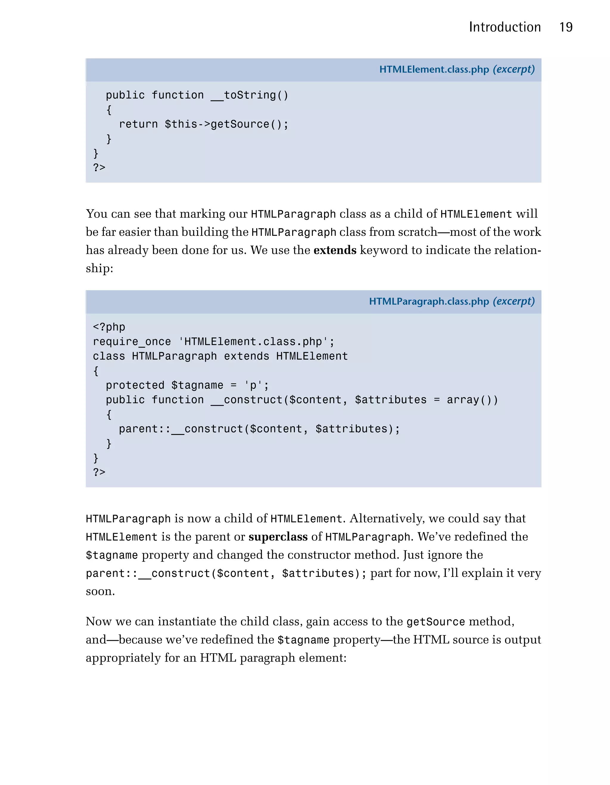 Introduction     19

                                                    HTMLElement.class.php (excerpt)

   public function __toString()
   {
     return $this->getSource();
   }
 }
 ?>



You can see that marking our HTMLParagraph class as a child of HTMLElement will
be far easier than building the HTMLParagraph class from scratch—most of the work
has already been done for us. We use the extends keyword to indicate the relation­
ship:

                                                  HTMLParagraph.class.php (excerpt)

 <?php
 require_once 'HTMLElement.class.php';
 class HTMLParagraph extends HTMLElement
 {
   protected $tagname = 'p';
   public function __construct($content, $attributes = array())
   {
     parent::__construct($content, $attributes);
   }
 }
 ?>



HTMLParagraph is now a child of HTMLElement. Alternatively, we could say that
HTMLElement is the parent or superclass of HTMLParagraph. We’ve redefined the
$tagname property and changed the constructor method. Just ignore the
parent::__construct($content, $attributes); part for now, I’ll explain it very
soon.

Now we can instantiate the child class, gain access to the getSource method,
and—because we’ve redefined the $tagname property—the HTML source is output
appropriately for an HTML paragraph element:
 