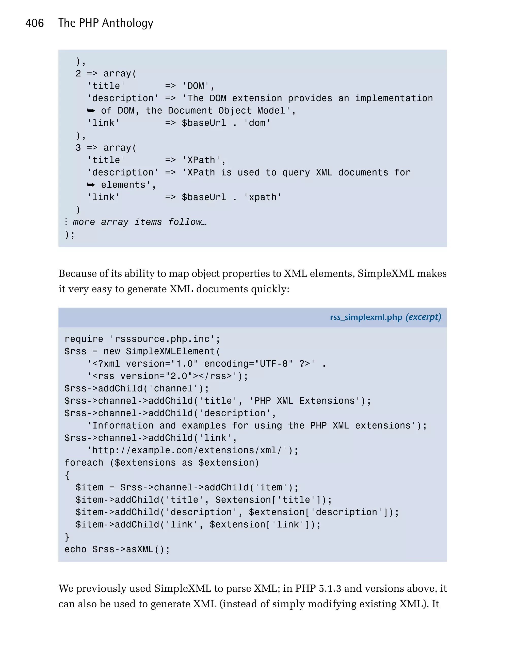 406   The PHP Anthology


         ),

         2 => array(
           'title'       => 'DOM',
           'description' => 'The DOM extension provides an implementation
            ➥ of DOM, the Document Object Model',
           'link'        => $baseUrl . 'dom'
         ),

         3 => array(

           'title'       => 'XPath',

           'description' => 'XPath is used to query XML documents for

            ➥ elements',
           'link'        => $baseUrl . 'xpath'

         )

       ⋮ more array items follow…
       );




      Because of its ability to map object properties to XML elements, SimpleXML makes
      it very easy to generate XML documents quickly:

                                                             rss_simplexml.php (excerpt)

       require 'rsssource.php.inc';
       $rss = new SimpleXMLElement(
           '<?xml version="1.0" encoding="UTF-8" ?>' .
           '<rss version="2.0"></rss>');
       $rss->addChild('channel');
       $rss->channel->addChild('title', 'PHP XML Extensions');
       $rss->channel->addChild('description',
           'Information and examples for using the PHP XML extensions');
       $rss->channel->addChild('link',
           'http://example.com/extensions/xml/');
       foreach ($extensions as $extension)
       {
         $item = $rss->channel->addChild('item');
         $item->addChild('title', $extension['title']);
         $item->addChild('description', $extension['description']);
         $item->addChild('link', $extension['link']);
       }
       echo $rss->asXML();



      We previously used SimpleXML to parse XML; in PHP 5.1.3 and versions above, it
      can also be used to generate XML (instead of simply modifying existing XML). It
 
