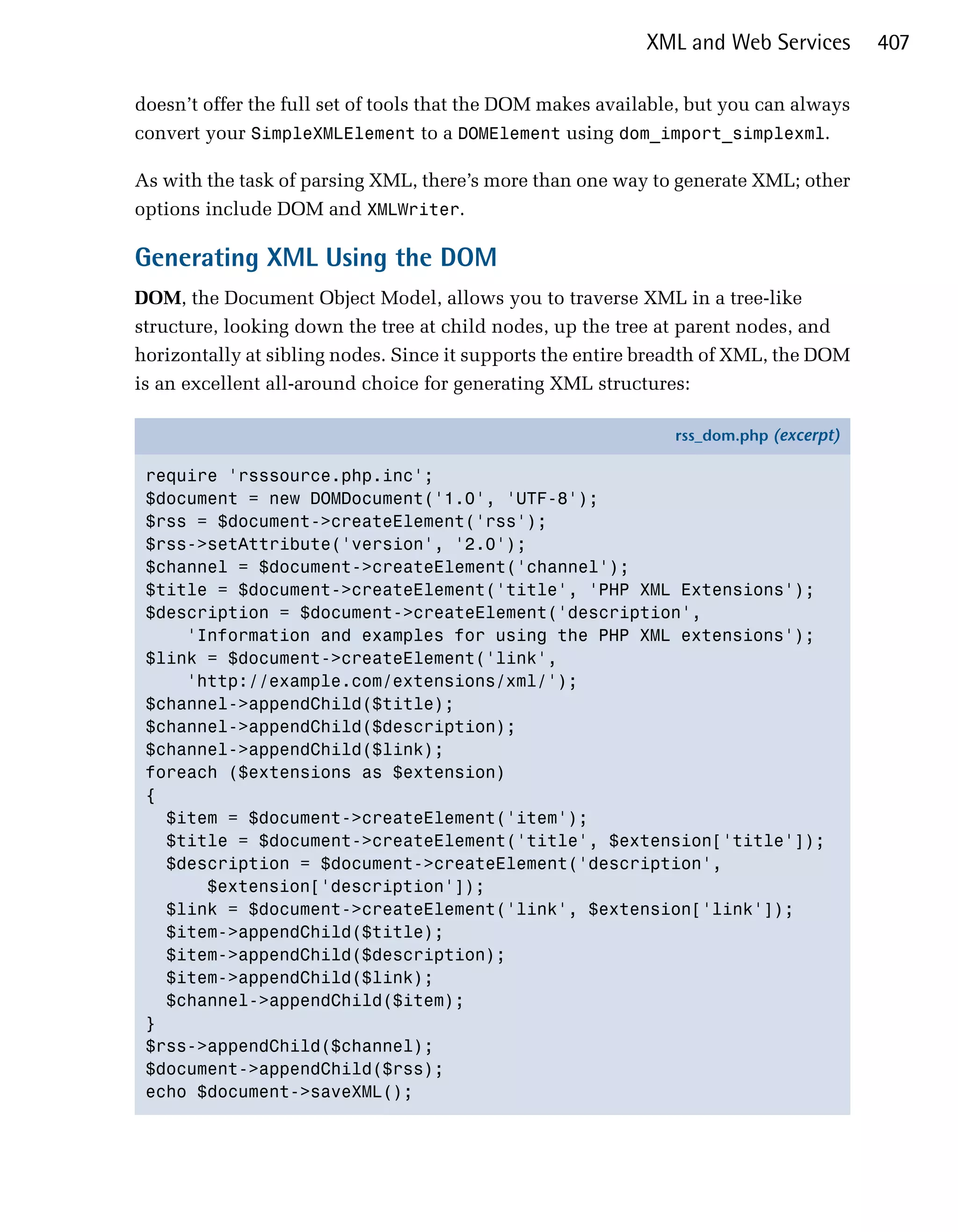 XML and Web Services       407

doesn’t offer the full set of tools that the DOM makes available, but you can always
convert your SimpleXMLElement to a DOMElement using dom_import_simplexml.

As with the task of parsing XML, there’s more than one way to generate XML; other
options include DOM and XMLWriter.

Generating XML Using the DOM
DOM, the Document Object Model, allows you to traverse XML in a tree-like
structure, looking down the tree at child nodes, up the tree at parent nodes, and
horizontally at sibling nodes. Since it supports the entire breadth of XML, the DOM
is an excellent all-around choice for generating XML structures:

                                                               rss_dom.php (excerpt)

 require 'rsssource.php.inc';
 $document = new DOMDocument('1.0', 'UTF-8');
 $rss = $document->createElement('rss');
 $rss->setAttribute('version', '2.0');
 $channel = $document->createElement('channel');
 $title = $document->createElement('title', 'PHP XML Extensions');
 $description = $document->createElement('description',
     'Information and examples for using the PHP XML extensions');
 $link = $document->createElement('link',
     'http://example.com/extensions/xml/');
 $channel->appendChild($title);
 $channel->appendChild($description);
 $channel->appendChild($link);
 foreach ($extensions as $extension)
 {
   $item = $document->createElement('item');
   $title = $document->createElement('title', $extension['title']);
   $description = $document->createElement('description',
       $extension['description']);
   $link = $document->createElement('link', $extension['link']);
   $item->appendChild($title);
   $item->appendChild($description);
   $item->appendChild($link);
   $channel->appendChild($item);
 }
 $rss->appendChild($channel);
 $document->appendChild($rss);
 echo $document->saveXML();
 