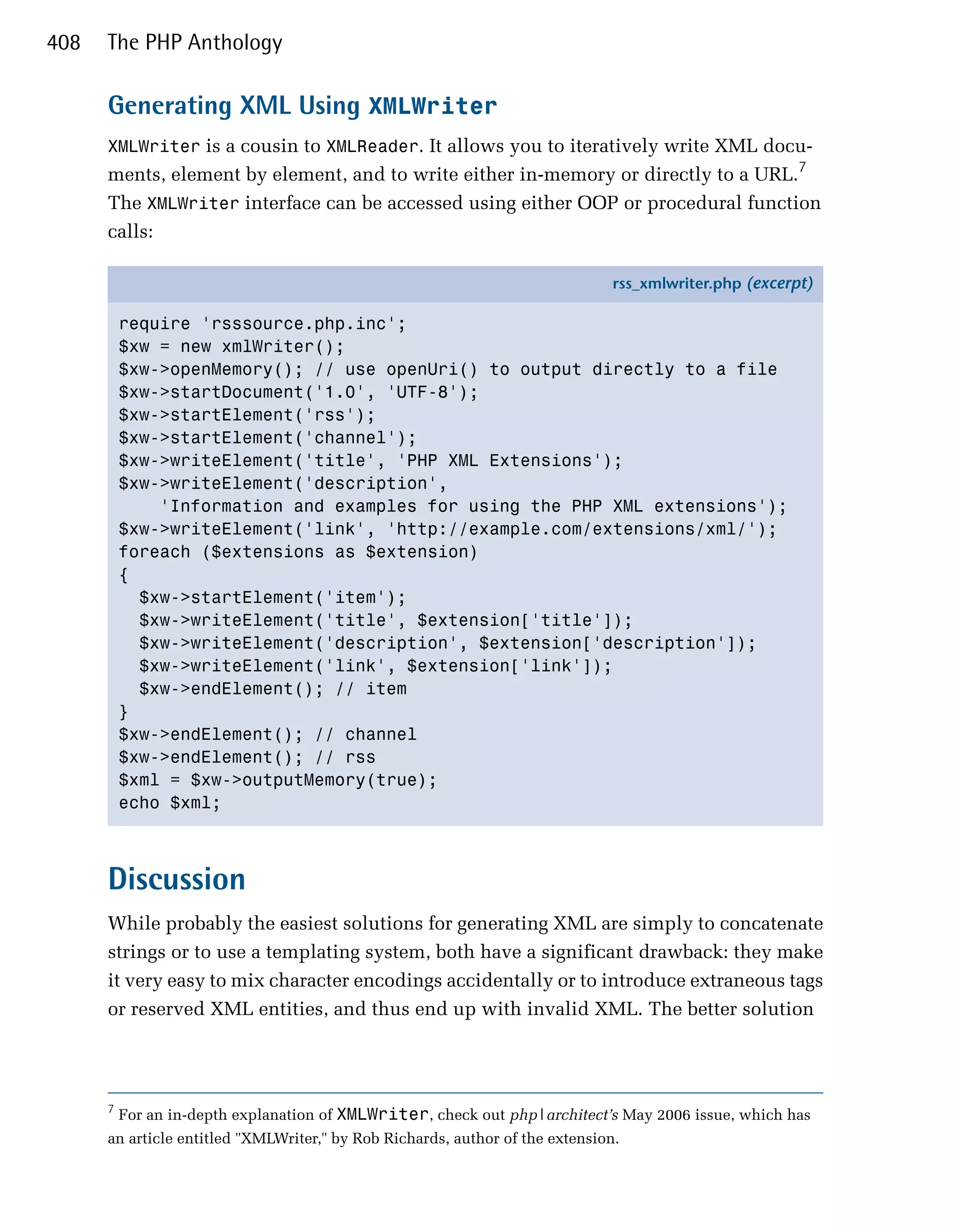 408   The PHP Anthology

      Generating XML Using XMLWriter
      XMLWriter is a cousin to XMLReader. It allows you to iteratively write XML docu­
      ments, element by element, and to write either in-memory or directly to a URL.7
      The XMLWriter interface can be accessed using either OOP or procedural function
      calls:

                                                                               rss_xmlwriter.php (excerpt)

          require 'rsssource.php.inc';
          $xw = new xmlWriter();
          $xw->openMemory(); // use openUri() to output directly to a file
          $xw->startDocument('1.0', 'UTF-8');
          $xw->startElement('rss');
          $xw->startElement('channel');
          $xw->writeElement('title', 'PHP XML Extensions');
          $xw->writeElement('description',
              'Information and examples for using the PHP XML extensions');
          $xw->writeElement('link', 'http://example.com/extensions/xml/');
          foreach ($extensions as $extension)
          {
            $xw->startElement('item');
            $xw->writeElement('title', $extension['title']);
            $xw->writeElement('description', $extension['description']);
            $xw->writeElement('link', $extension['link']);
            $xw->endElement(); // item
          }
          $xw->endElement(); // channel
          $xw->endElement(); // rss
          $xml = $xw->outputMemory(true);
          echo $xml;



      Discussion
      While probably the easiest solutions for generating XML are simply to concatenate
      strings or to use a templating system, both have a significant drawback: they make
      it very easy to mix character encodings accidentally or to introduce extraneous tags
      or reserved XML entities, and thus end up with invalid XML. The better solution




      7
          For an in-depth explanation of XMLWriter, check out php|architect’s May 2006 issue, which has
      an article entitled "XMLWriter," by Rob Richards, author of the extension.
 