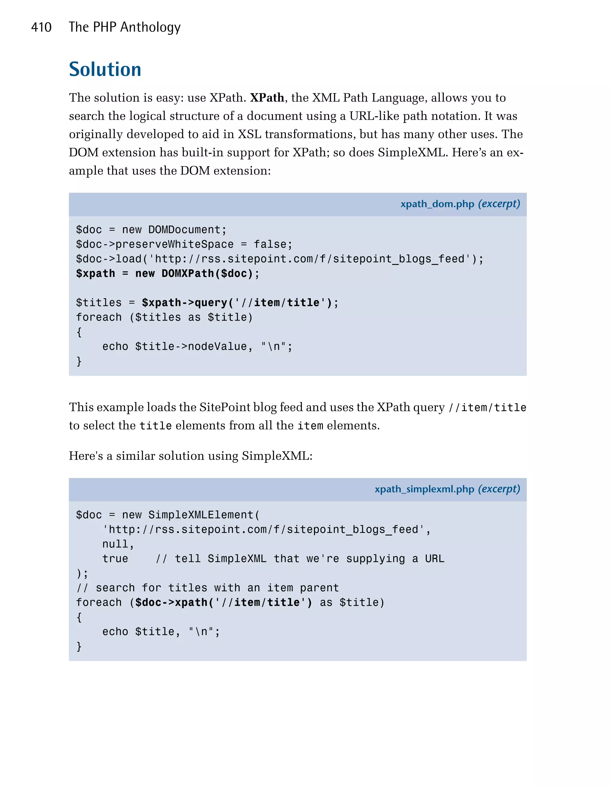 410   The PHP Anthology


      Solution
      The solution is easy: use XPath. XPath, the XML Path Language, allows you to
      search the logical structure of a document using a URL-like path notation. It was
      originally developed to aid in XSL transformations, but has many other uses. The
      DOM extension has built-in support for XPath; so does SimpleXML. Here’s an ex­
      ample that uses the DOM extension:

                                                                 xpath_dom.php (excerpt)

       $doc = new DOMDocument;
       $doc->preserveWhiteSpace = false;
       $doc->load('http://rss.sitepoint.com/f/sitepoint_blogs_feed');
       $xpath = new DOMXPath($doc);

       $titles = $xpath->query('//item/title');
       foreach ($titles as $title)
       {
           echo $title->nodeValue, "n";
       }



      This example loads the SitePoint blog feed and uses the XPath query //item/title
      to select the title elements from all the item elements.

      Here's a similar solution using SimpleXML:

                                                            xpath_simplexml.php (excerpt)

       $doc = new SimpleXMLElement(
           'http://rss.sitepoint.com/f/sitepoint_blogs_feed',
           null,
           true    // tell SimpleXML that we're supplying a URL
       );
       // search for titles with an item parent
       foreach ($doc->xpath('//item/title') as $title)
       {
           echo $title, "n";
       }
 