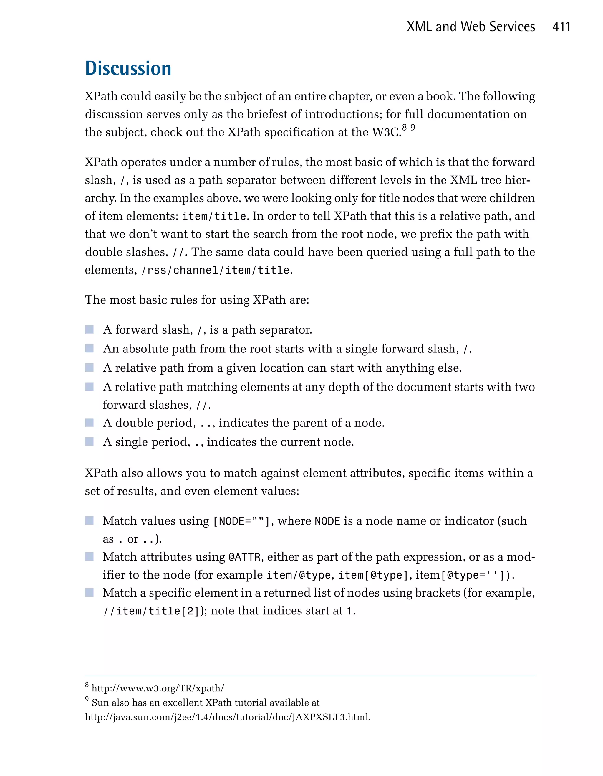 XML and Web Services   411


Discussion
XPath could easily be the subject of an entire chapter, or even a book. The following
discussion serves only as the briefest of introductions; for full documentation on
the subject, check out the XPath specification at the W3C.8 9

XPath operates under a number of rules, the most basic of which is that the forward
slash, /, is used as a path separator between different levels in the XML tree hier­
archy. In the examples above, we were looking only for title nodes that were children
of item elements: item/title. In order to tell XPath that this is a relative path, and
that we don’t want to start the search from the root node, we prefix the path with
double slashes, //. The same data could have been queried using a full path to the
elements, /rss/channel/item/title.

The most basic rules for using XPath are:

■	 A forward slash, /, is a path separator.
■	 An absolute path from the root starts with a single forward slash, /.
■	 A relative path from a given location can start with anything else.
■	 A relative path matching elements at any depth of the document starts with two
   forward slashes, //.
■	 A double period, .., indicates the parent of a node.
■	 A single period, ., indicates the current node.

XPath also allows you to match against element attributes, specific items within a
set of results, and even element values:

■	 Match values using [NODE=””], where NODE is a node name or indicator (such
   as . or ..).
■	 Match attributes using @ATTR, either as part of the path expression, or as a mod­
   ifier to the node (for example item/@type, item[@type], item[@type='']).
■	 Match a specific element in a returned list of nodes using brackets (for example,
   //item/title[2]); note that indices start at 1.




8
 http://www.w3.org/TR/xpath/

9
 Sun also has an excellent XPath tutorial available at

http://java.sun.com/j2ee/1.4/docs/tutorial/doc/JAXPXSLT3.html.

 