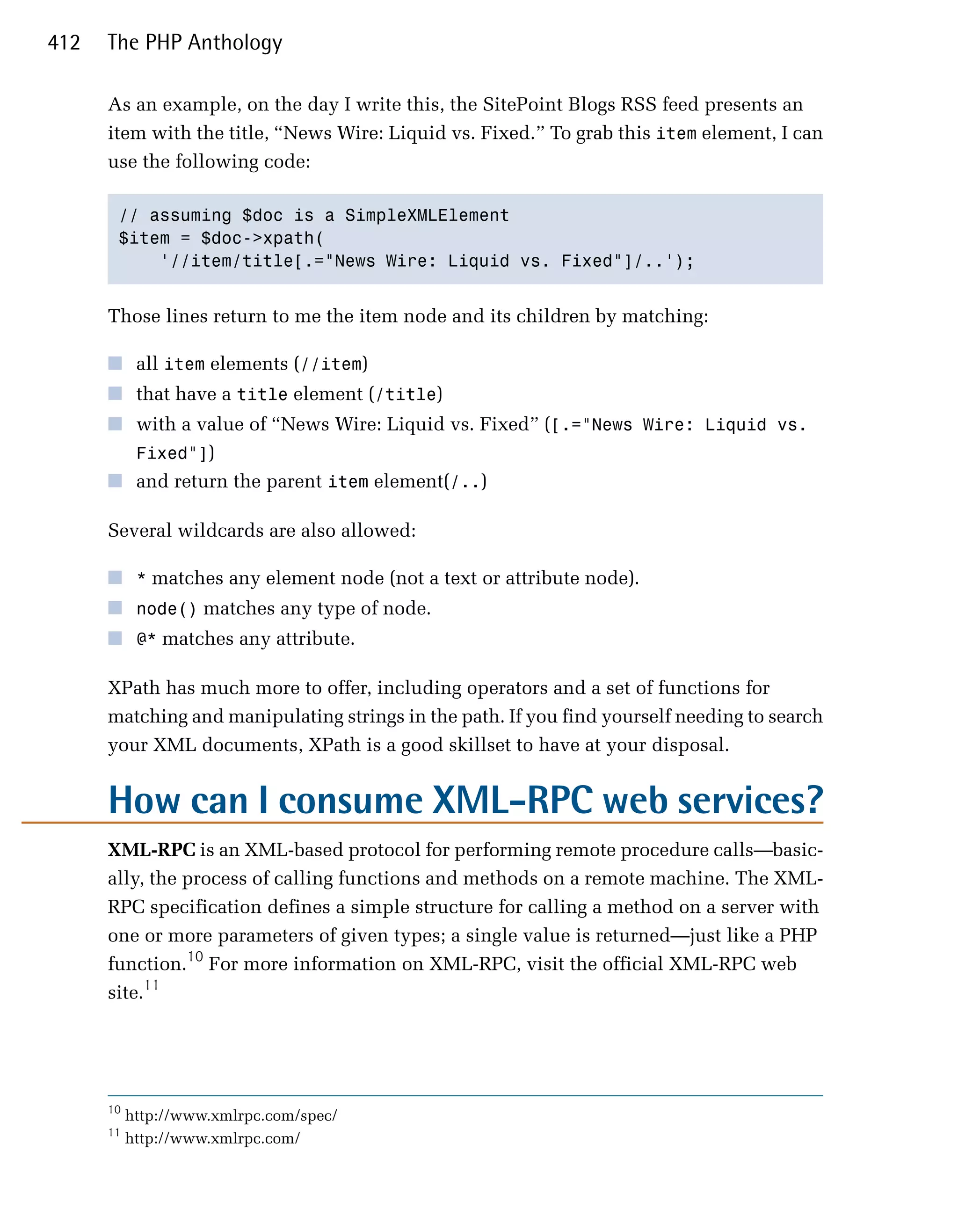 412   The PHP Anthology

      As an example, on the day I write this, the SitePoint Blogs RSS feed presents an
      item with the title, “News Wire: Liquid vs. Fixed.” To grab this item element, I can
      use the following code:

       // assuming $doc is a SimpleXMLElement

       $item = $doc->xpath(

           '//item/title[.="News Wire: Liquid vs. Fixed"]/..'); 



      Those lines return to me the item node and its children by matching:

      ■	 all item elements (//item)
      ■	 that have a title element (/title)
      ■	 with a value of “News Wire: Liquid vs. Fixed” ([.="News Wire: Liquid vs.
         Fixed"])
      ■	 and return the parent item element(/..)

      Several wildcards are also allowed:

      ■	 * matches any element node (not a text or attribute node).
      ■	 node() matches any type of node.
      ■	 @* matches any attribute.

      XPath has much more to offer, including operators and a set of functions for
      matching and manipulating strings in the path. If you find yourself needing to search
      your XML documents, XPath is a good skillset to have at your disposal.


      How can I consume XML-RPC web services?
      XML-RPC is an XML-based protocol for performing remote procedure calls—basic­
      ally, the process of calling functions and methods on a remote machine. The XML­
      RPC specification defines a simple structure for calling a method on a server with
      one or more parameters of given types; a single value is returned—just like a PHP
      function.10 For more information on XML-RPC, visit the official XML-RPC web
      site.11




      10
           http://www.xmlrpc.com/spec/
      11
           http://www.xmlrpc.com/
 