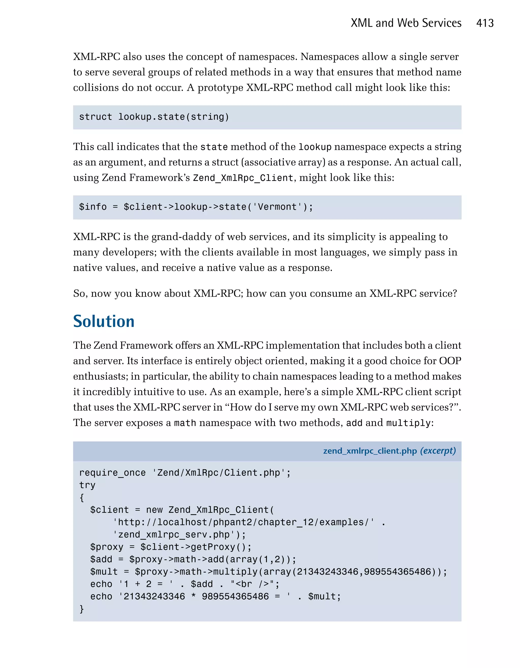 XML and Web Services         413

XML-RPC also uses the concept of namespaces. Namespaces allow a single server
to serve several groups of related methods in a way that ensures that method name
collisions do not occur. A prototype XML-RPC method call might look like this:

 struct lookup.state(string)



This call indicates that the state method of the lookup namespace expects a string
as an argument, and returns a struct (associative array) as a response. An actual call,
using Zend Framework’s Zend_XmlRpc_Client, might look like this:

 $info = $client->lookup->state('Vermont');



XML-RPC is the grand-daddy of web services, and its simplicity is appealing to
many developers; with the clients available in most languages, we simply pass in
native values, and receive a native value as a response.

So, now you know about XML-RPC; how can you consume an XML-RPC service?

Solution
The Zend Framework offers an XML-RPC implementation that includes both a client
and server. Its interface is entirely object oriented, making it a good choice for OOP
enthusiasts; in particular, the ability to chain namespaces leading to a method makes
it incredibly intuitive to use. As an example, here’s a simple XML-RPC client script
that uses the XML-RPC server in “How do I serve my own XML-RPC web services?”.
The server exposes a math namespace with two methods, add and multiply:

                                                        zend_xmlrpc_client.php (excerpt)

 require_once 'Zend/XmlRpc/Client.php';
 try
 {
   $client = new Zend_XmlRpc_Client(
       'http://localhost/phpant2/chapter_12/examples/' .
       'zend_xmlrpc_serv.php');
   $proxy = $client->getProxy();
   $add = $proxy->math->add(array(1,2));
   $mult = $proxy->math->multiply(array(21343243346,989554365486));
   echo '1 + 2 = ' . $add . "<br />";
   echo '21343243346 * 989554365486 = ' . $mult;
 }
 