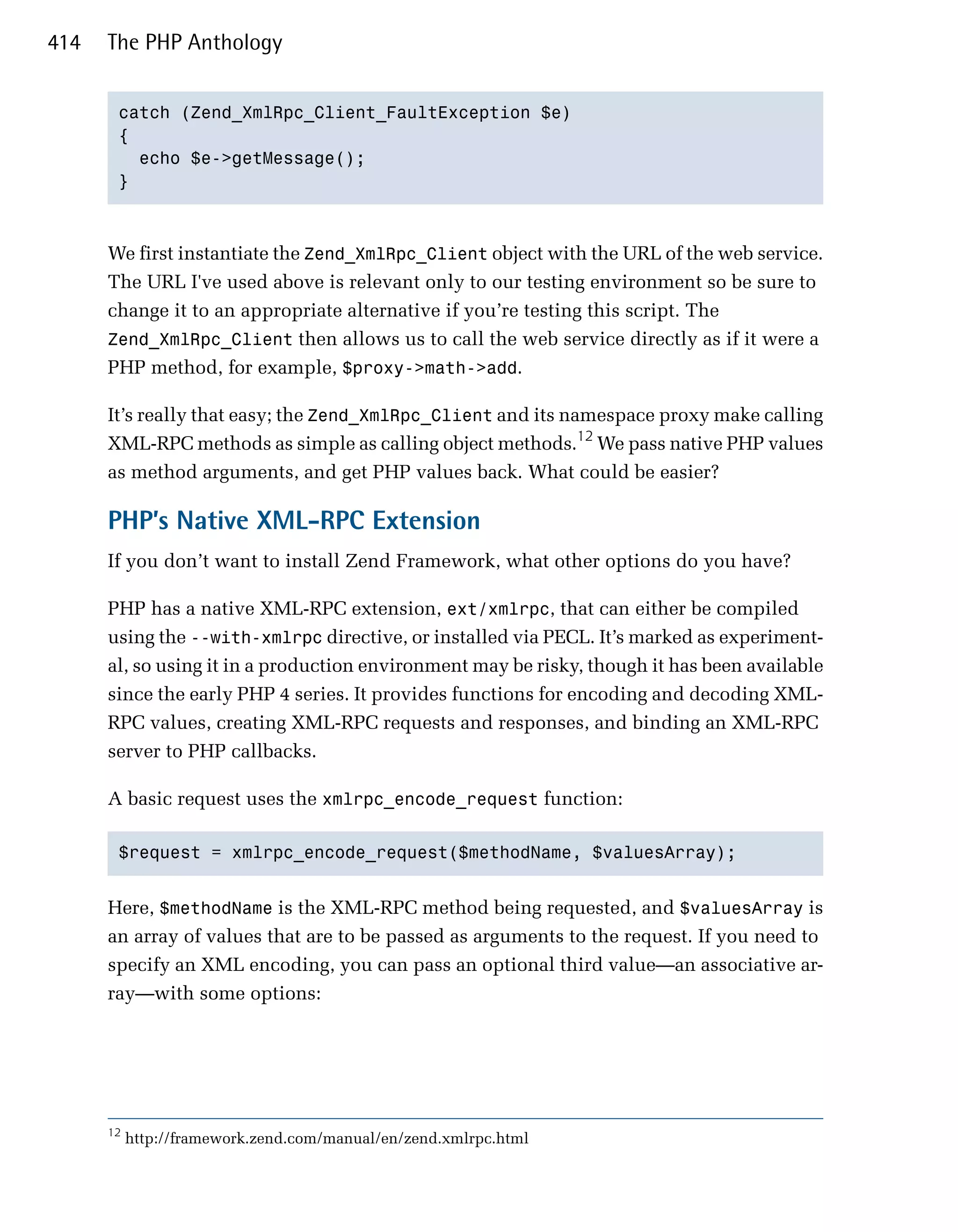 414   The PHP Anthology


       catch (Zend_XmlRpc_Client_FaultException $e)

       {

         echo $e->getMessage();

       }




      We first instantiate the Zend_XmlRpc_Client object with the URL of the web service.
      The URL I've used above is relevant only to our testing environment so be sure to
      change it to an appropriate alternative if you’re testing this script. The
      Zend_XmlRpc_Client then allows us to call the web service directly as if it were a
      PHP method, for example, $proxy->math->add.

      It’s really that easy; the Zend_XmlRpc_Client and its namespace proxy make calling
      XML-RPC methods as simple as calling object methods.12 We pass native PHP values
      as method arguments, and get PHP values back. What could be easier?

      PHP’s Native XML-RPC Extension
      If you don’t want to install Zend Framework, what other options do you have?

      PHP has a native XML-RPC extension, ext/xmlrpc, that can either be compiled
      using the --with-xmlrpc directive, or installed via PECL. It’s marked as experiment­
      al, so using it in a production environment may be risky, though it has been available
      since the early PHP 4 series. It provides functions for encoding and decoding XML­
      RPC values, creating XML-RPC requests and responses, and binding an XML-RPC
      server to PHP callbacks.

      A basic request uses the xmlrpc_encode_request function:

       $request = xmlrpc_encode_request($methodName, $valuesArray); 



      Here, $methodName is the XML-RPC method being requested, and $valuesArray is
      an array of values that are to be passed as arguments to the request. If you need to
      specify an XML encoding, you can pass an optional third value—an associative ar­
      ray—with some options:




      12
           http://framework.zend.com/manual/en/zend.xmlrpc.html
 