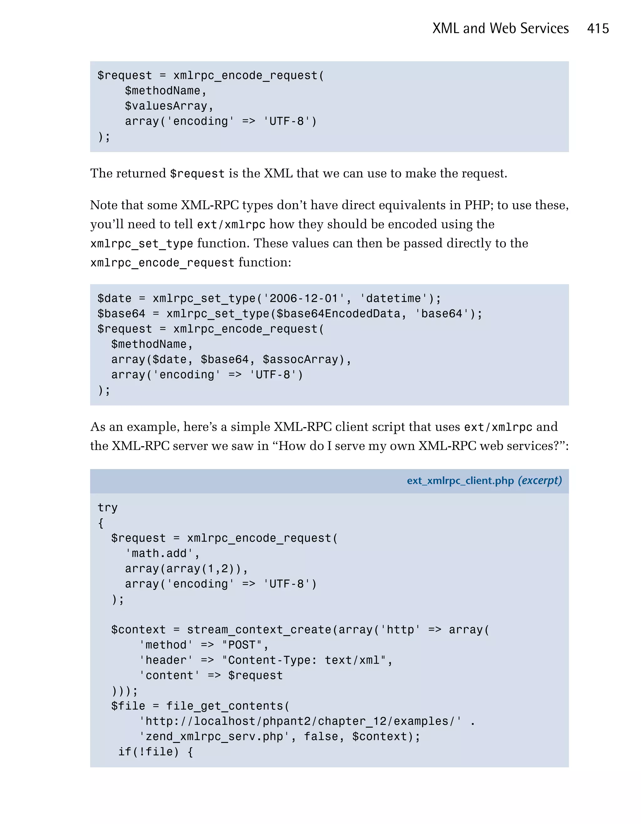 XML and Web Services         415


 $request = xmlrpc_encode_request(

     $methodName, 

     $valuesArray, 

     array('encoding' => 'UTF-8')

 ); 



The returned $request is the XML that we can use to make the request.

Note that some XML-RPC types don’t have direct equivalents in PHP; to use these,
you’ll need to tell ext/xmlrpc how they should be encoded using the
xmlrpc_set_type function. These values can then be passed directly to the
xmlrpc_encode_request function:


 $date = xmlrpc_set_type('2006-12-01', 'datetime');

 $base64 = xmlrpc_set_type($base64EncodedData, 'base64');

 $request = xmlrpc_encode_request(

   $methodName, 

   array($date, $base64, $assocArray),

   array('encoding' => 'UTF-8')

 ); 



As an example, here’s a simple XML-RPC client script that uses ext/xmlrpc and
the XML-RPC server we saw in “How do I serve my own XML-RPC web services?”:

                                                    ext_xmlrpc_client.php (excerpt)

 try
 {
   $request = xmlrpc_encode_request(
     'math.add',
     array(array(1,2)),
     array('encoding' => 'UTF-8')
   );

   $context = stream_context_create(array('http' => array(
       'method' => "POST",
       'header' => "Content-Type: text/xml",
       'content' => $request
   )));
   $file = file_get_contents(
       'http://localhost/phpant2/chapter_12/examples/' .
       'zend_xmlrpc_serv.php', false, $context);
    if(!file) {
 