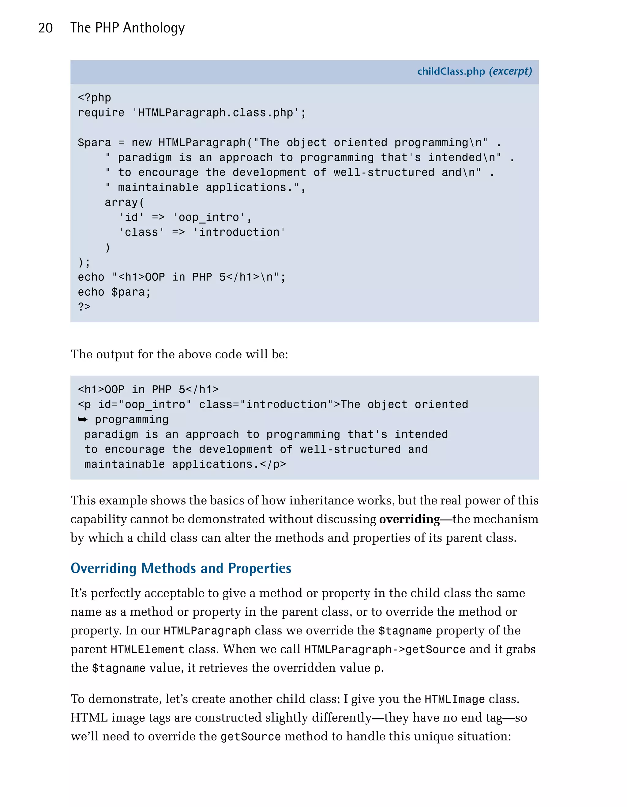 20   The PHP Anthology

                                                                  childClass.php (excerpt)

      <?php
      require 'HTMLParagraph.class.php';

      $para = new HTMLParagraph("The object oriented programmingn" .
          " paradigm is an approach to programming that's intendedn" .
          " to encourage the development of well-structured andn" .
          " maintainable applications.",
          array(
            'id' => 'oop_intro',
            'class' => 'introduction'
          )
      );
      echo "<h1>OOP in PHP 5</h1>n";
      echo $para;
      ?>



     The output for the above code will be:

      <h1>OOP in PHP 5</h1>

      <p id="oop_intro" class="introduction">The object oriented

      ➥	 programming

       paradigm is an approach to programming that's intended

       to encourage the development of well-structured and

       maintainable applications.</p>



     This example shows the basics of how inheritance works, but the real power of this
     capability cannot be demonstrated without discussing overriding—the mechanism
     by which a child class can alter the methods and properties of its parent class.

     Overriding Methods and Properties
     It’s perfectly acceptable to give a method or property in the child class the same
     name as a method or property in the parent class, or to override the method or
     property. In our HTMLParagraph class we override the $tagname property of the
     parent HTMLElement class. When we call HTMLParagraph->getSource and it grabs
     the $tagname value, it retrieves the overridden value p.

     To demonstrate, let’s create another child class; I give you the HTMLImage class.
     HTML image tags are constructed slightly differently—they have no end tag—so
     we’ll need to override the getSource method to handle this unique situation:
 