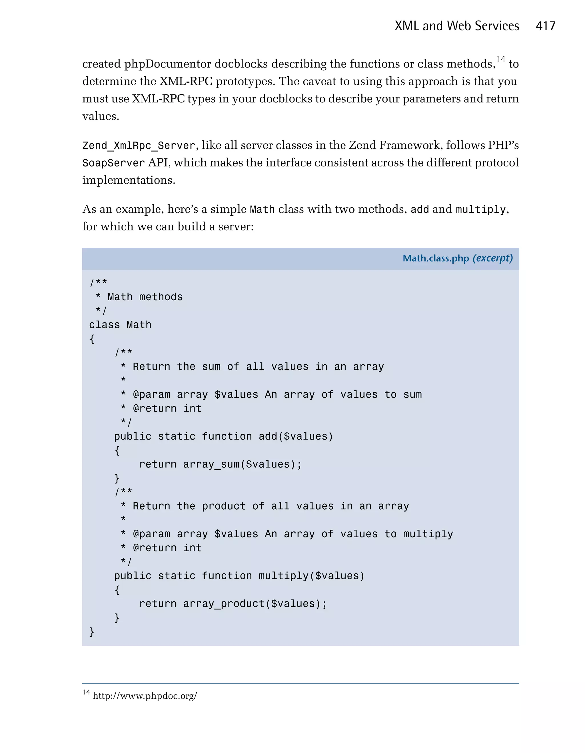 XML and Web Services         417

created phpDocumentor docblocks describing the functions or class methods,14 to
determine the XML-RPC prototypes. The caveat to using this approach is that you
must use XML-RPC types in your docblocks to describe your parameters and return
values.

Zend_XmlRpc_Server, like all server classes in the Zend Framework, follows PHP’s
SoapServer API, which makes the interface consistent across the different protocol
implementations.

As an example, here’s a simple Math class with two methods, add and multiply,
for which we can build a server:

                                                            Math.class.php (excerpt)

 /**
   * Math methods
   */
 class Math
 {
      /**
       * Return the sum of all values in an array
       *
       * @param array $values An array of values to sum
       * @return int
       */
      public static function add($values)
      {
          return array_sum($values);
      }
      /**
       * Return the product of all values in an array
       *
       * @param array $values An array of values to multiply
       * @return int
       */
      public static function multiply($values)
      {
          return array_product($values);
      }
 }




14
     http://www.phpdoc.org/
 