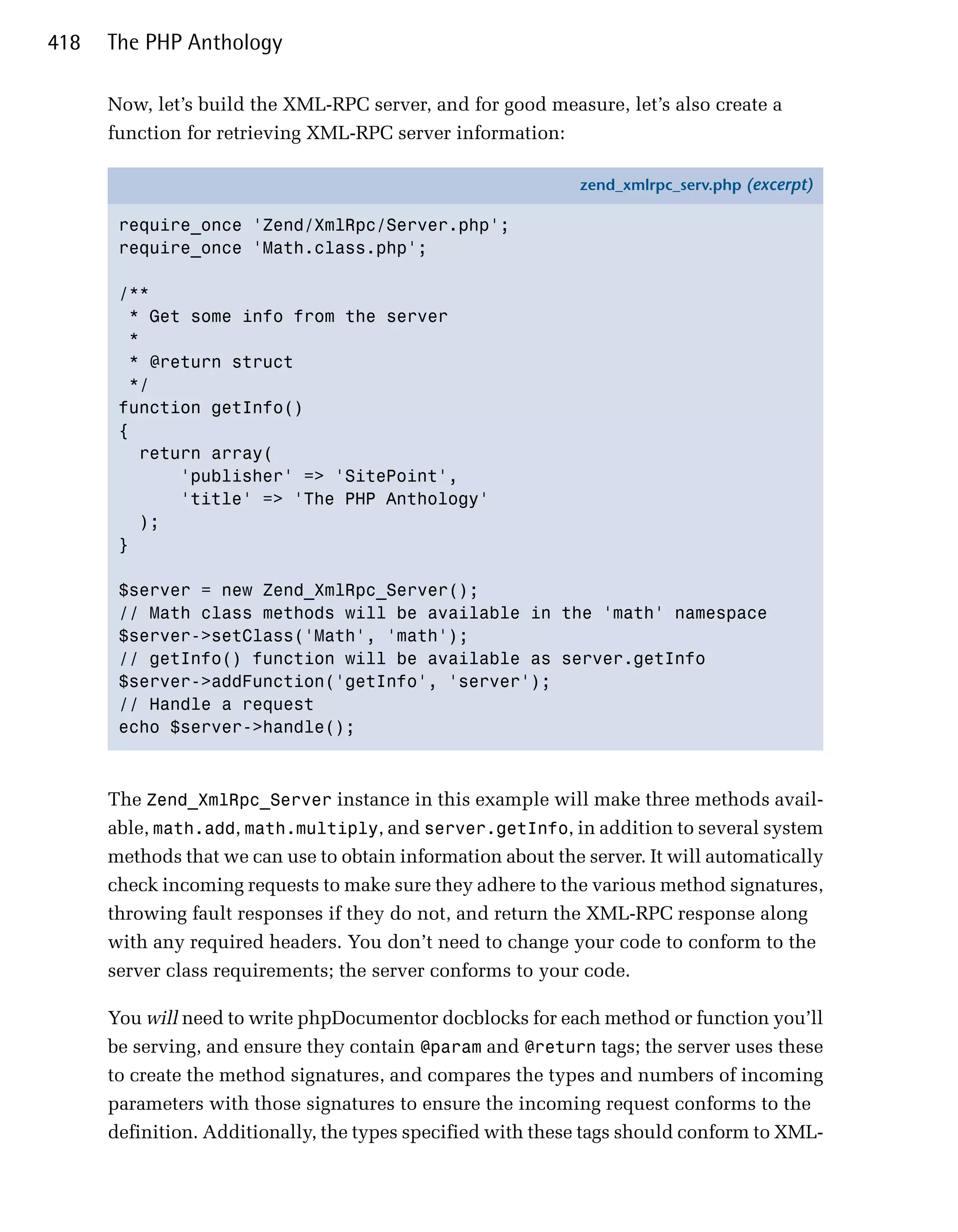 418   The PHP Anthology

      Now, let’s build the XML-RPC server, and for good measure, let’s also create a
      function for retrieving XML-RPC server information:

                                                              zend_xmlrpc_serv.php (excerpt)

       require_once 'Zend/XmlRpc/Server.php';
       require_once 'Math.class.php';

       /**
         * Get some info from the server
         *
        * @return struct
         */
       function getInfo()
       {
          return array(
              'publisher' => 'SitePoint',
              'title' => 'The PHP Anthology'
          );
       }

       $server = new Zend_XmlRpc_Server();
       // Math class methods will be available in the 'math' namespace
       $server->setClass('Math', 'math');
       // getInfo() function will be available as server.getInfo
       $server->addFunction('getInfo', 'server');
       // Handle a request
       echo $server->handle();



      The Zend_XmlRpc_Server instance in this example will make three methods avail­
      able, math.add, math.multiply, and server.getInfo, in addition to several system
      methods that we can use to obtain information about the server. It will automatically
      check incoming requests to make sure they adhere to the various method signatures,
      throwing fault responses if they do not, and return the XML-RPC response along
      with any required headers. You don’t need to change your code to conform to the
      server class requirements; the server conforms to your code.

      You will need to write phpDocumentor docblocks for each method or function you’ll
      be serving, and ensure they contain @param and @return tags; the server uses these
      to create the method signatures, and compares the types and numbers of incoming
      parameters with those signatures to ensure the incoming request conforms to the
      definition. Additionally, the types specified with these tags should conform to XML­
 