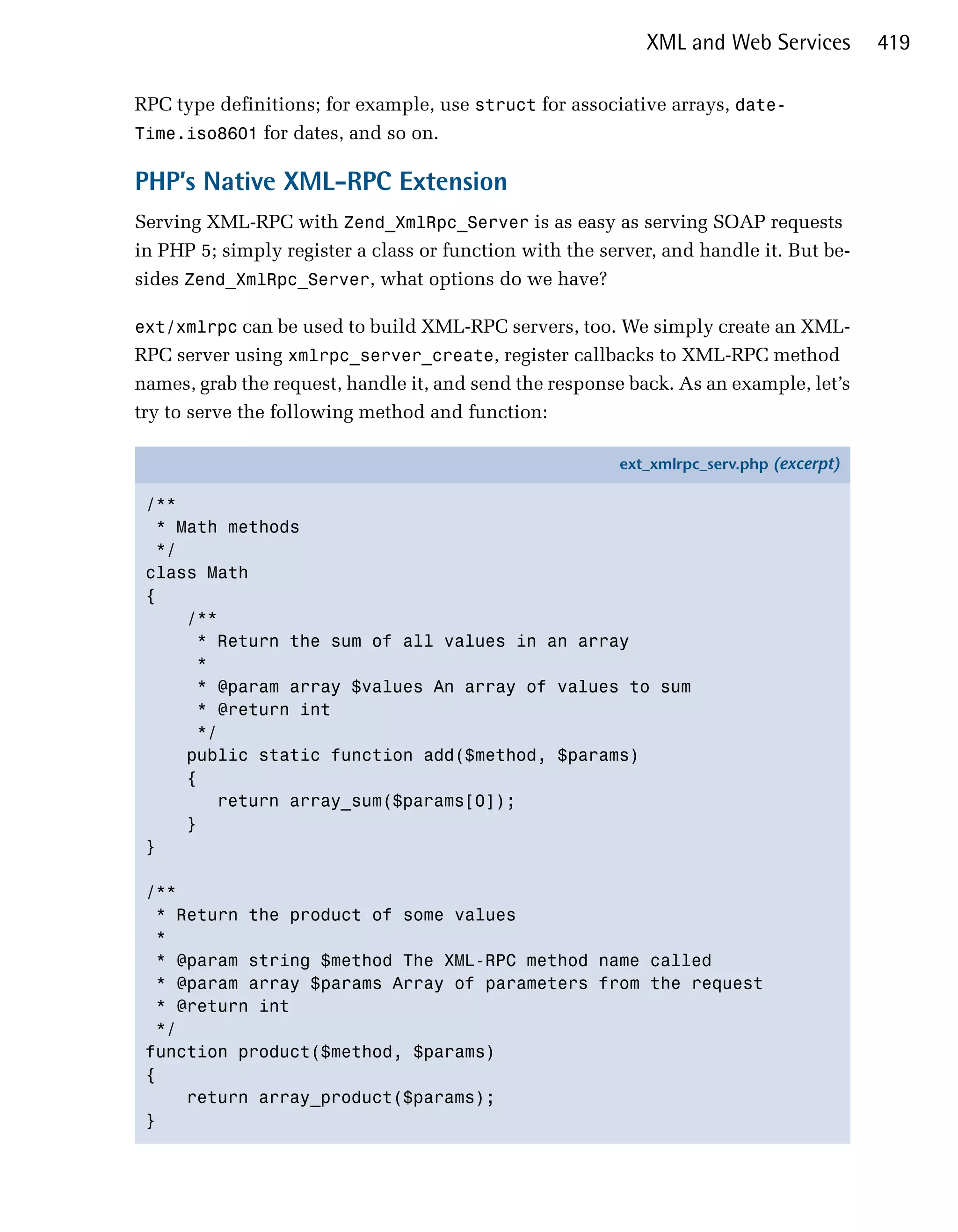 XML and Web Services         419

RPC type definitions; for example, use struct for associative arrays, date-
Time.iso8601 for dates, and so on.

PHP’s Native XML-RPC Extension
Serving XML-RPC with Zend_XmlRpc_Server is as easy as serving SOAP requests
in PHP 5; simply register a class or function with the server, and handle it. But be­
sides Zend_XmlRpc_Server, what options do we have?

ext/xmlrpc can be used to build XML-RPC servers, too. We simply create an XML­
RPC server using xmlrpc_server_create, register callbacks to XML-RPC method
names, grab the request, handle it, and send the response back. As an example, let’s
try to serve the following method and function:

                                                         ext_xmlrpc_serv.php (excerpt)

 /**
   * Math methods
   */
 class Math
 {
      /**
       * Return the sum of all values in an array
       *
       * @param array $values An array of values to sum
       * @return int
       */
      public static function add($method, $params)
      {
         return array_sum($params[0]);
      }
 }

 /**
   * Return the product of some values
   *
  * @param string $method The XML-RPC method name called
   * @param array $params Array of parameters from the request
   * @return int
   */
 function product($method, $params)
 {
      return array_product($params);
 }
 