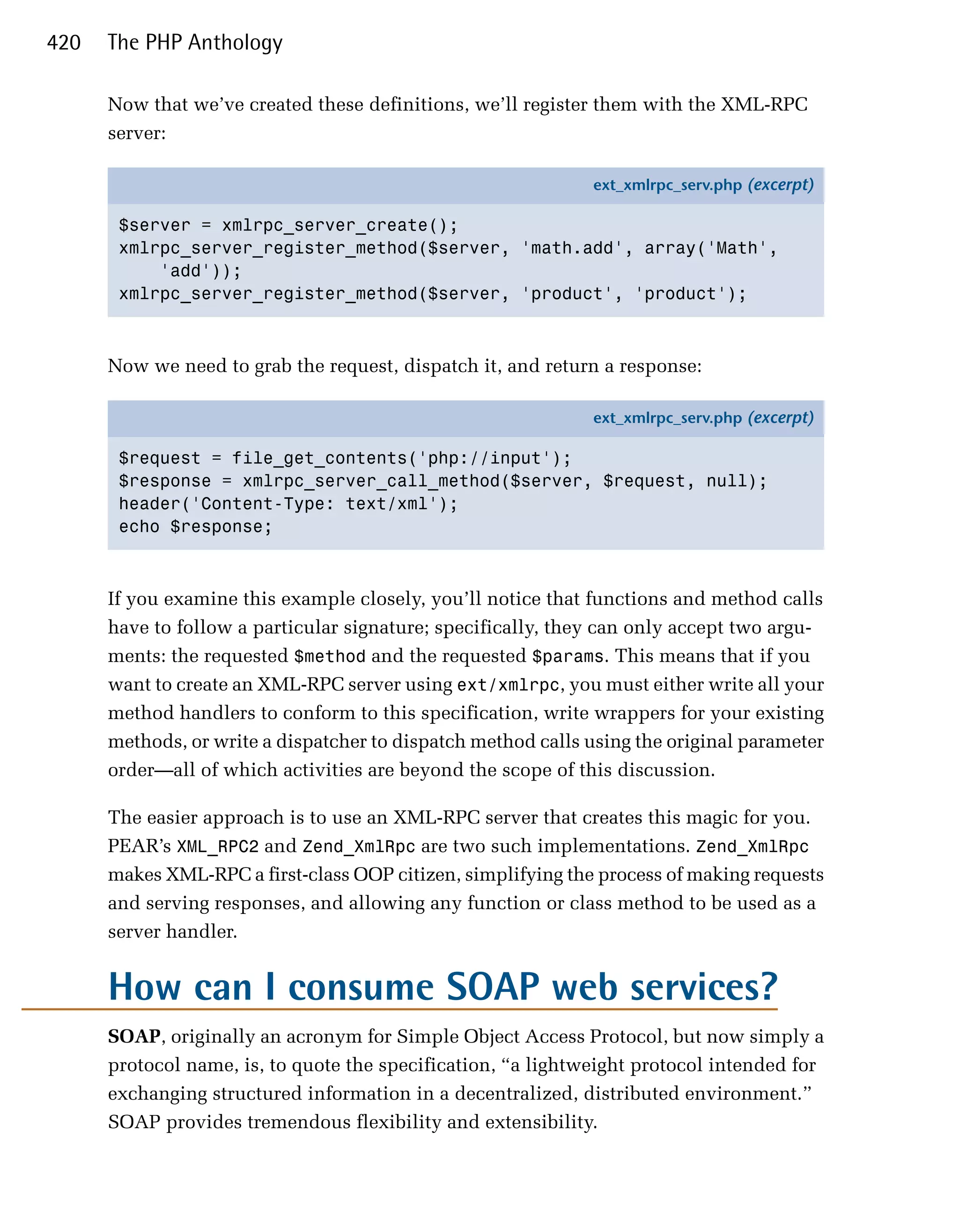 420   The PHP Anthology

      Now that we’ve created these definitions, we’ll register them with the XML-RPC
      server:

                                                              ext_xmlrpc_serv.php (excerpt)

       $server = xmlrpc_server_create();
       xmlrpc_server_register_method($server, 'math.add', array('Math',
           'add'));
       xmlrpc_server_register_method($server, 'product', 'product');



      Now we need to grab the request, dispatch it, and return a response:

                                                              ext_xmlrpc_serv.php (excerpt)

       $request = file_get_contents('php://input');
       $response = xmlrpc_server_call_method($server, $request, null);
       header('Content-Type: text/xml');
       echo $response;



      If you examine this example closely, you’ll notice that functions and method calls
      have to follow a particular signature; specifically, they can only accept two argu­
      ments: the requested $method and the requested $params. This means that if you
      want to create an XML-RPC server using ext/xmlrpc, you must either write all your
      method handlers to conform to this specification, write wrappers for your existing
      methods, or write a dispatcher to dispatch method calls using the original parameter
      order—all of which activities are beyond the scope of this discussion.

      The easier approach is to use an XML-RPC server that creates this magic for you.
      PEAR’s XML_RPC2 and Zend_XmlRpc are two such implementations. Zend_XmlRpc
      makes XML-RPC a first-class OOP citizen, simplifying the process of making requests
      and serving responses, and allowing any function or class method to be used as a
      server handler.


      How can I consume SOAP web services?
      SOAP, originally an acronym for Simple Object Access Protocol, but now simply a
      protocol name, is, to quote the specification, “a lightweight protocol intended for
      exchanging structured information in a decentralized, distributed environment.”
      SOAP provides tremendous flexibility and extensibility.
 