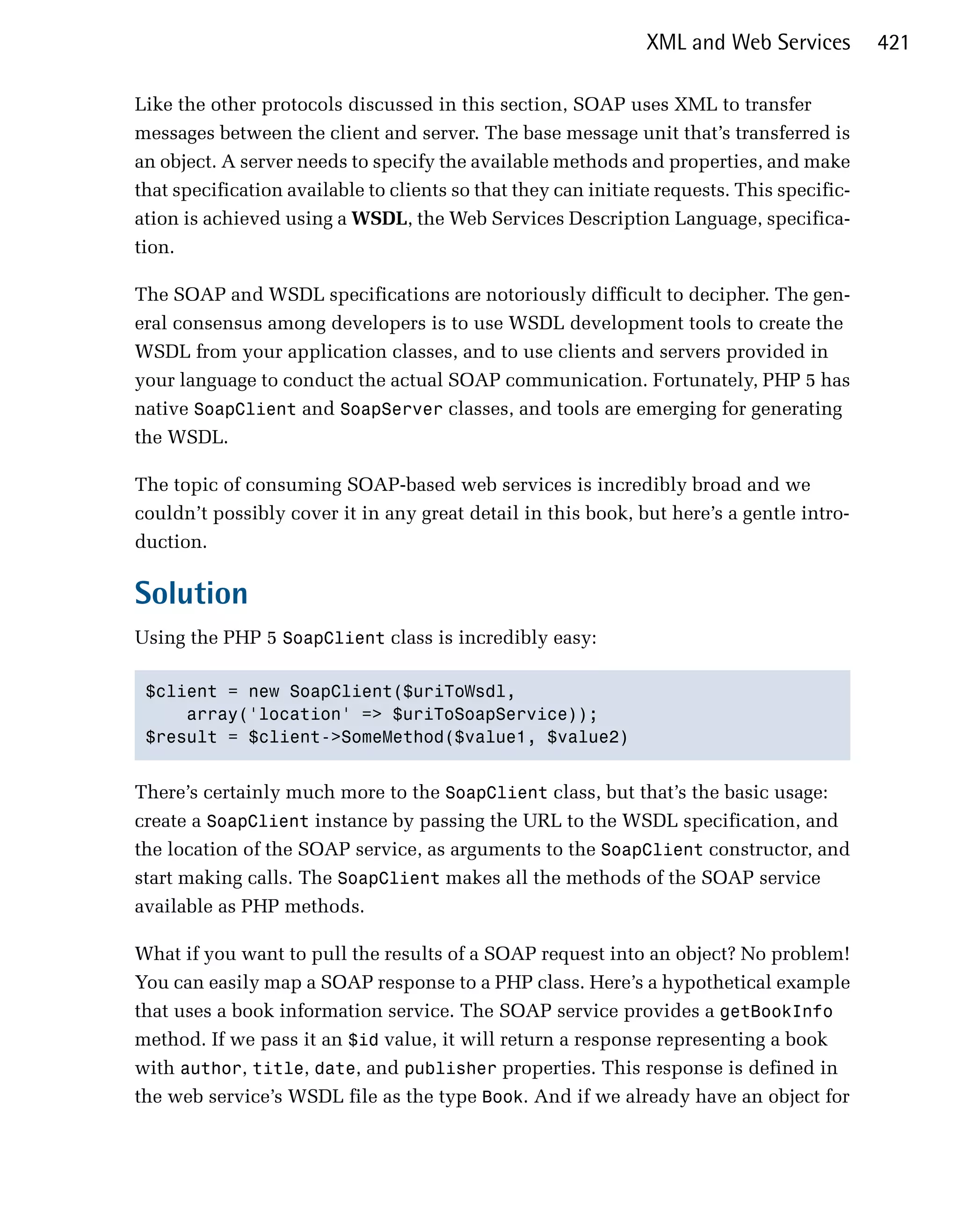 XML and Web Services         421

Like the other protocols discussed in this section, SOAP uses XML to transfer
messages between the client and server. The base message unit that’s transferred is
an object. A server needs to specify the available methods and properties, and make
that specification available to clients so that they can initiate requests. This specific­
ation is achieved using a WSDL, the Web Services Description Language, specifica­
tion.

The SOAP and WSDL specifications are notoriously difficult to decipher. The gen­
eral consensus among developers is to use WSDL development tools to create the
WSDL from your application classes, and to use clients and servers provided in
your language to conduct the actual SOAP communication. Fortunately, PHP 5 has
native SoapClient and SoapServer classes, and tools are emerging for generating
the WSDL.

The topic of consuming SOAP-based web services is incredibly broad and we
couldn’t possibly cover it in any great detail in this book, but here’s a gentle intro­
duction.

Solution
Using the PHP 5 SoapClient class is incredibly easy:

 $client = new SoapClient($uriToWsdl,

     array('location' => $uriToSoapService));

 $result = $client->SomeMethod($value1, $value2)



There’s certainly much more to the SoapClient class, but that’s the basic usage:
create a SoapClient instance by passing the URL to the WSDL specification, and
the location of the SOAP service, as arguments to the SoapClient constructor, and
start making calls. The SoapClient makes all the methods of the SOAP service
available as PHP methods.

What if you want to pull the results of a SOAP request into an object? No problem!
You can easily map a SOAP response to a PHP class. Here’s a hypothetical example
that uses a book information service. The SOAP service provides a getBookInfo
method. If we pass it an $id value, it will return a response representing a book
with author, title, date, and publisher properties. This response is defined in
the web service’s WSDL file as the type Book. And if we already have an object for
 