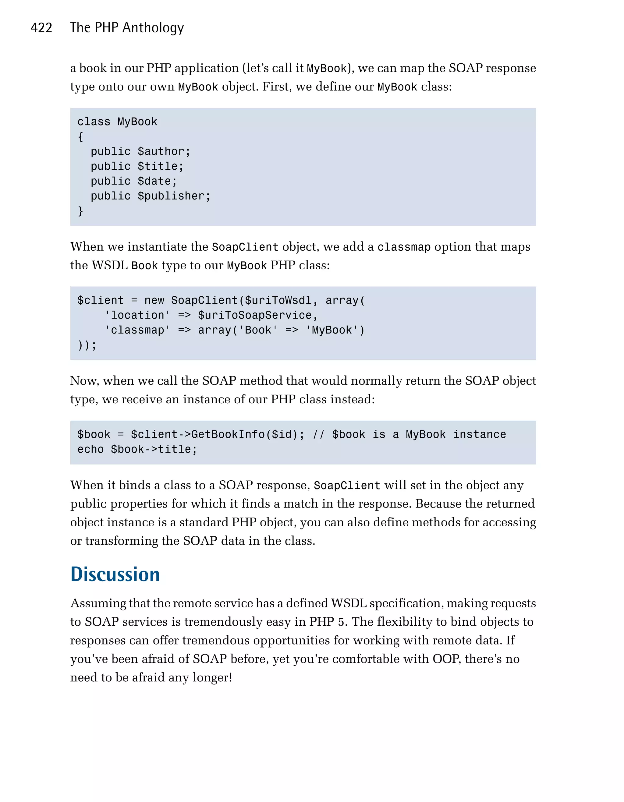 422   The PHP Anthology

      a book in our PHP application (let’s call it MyBook), we can map the SOAP response
      type onto our own MyBook object. First, we define our MyBook class:

       class MyBook
       {
         public $author;
         public $title;
         public $date;
         public $publisher;
       }


      When we instantiate the SoapClient object, we add a classmap option that maps
      the WSDL Book type to our MyBook PHP class:

       $client = new SoapClient($uriToWsdl, array(
           'location' => $uriToSoapService,
           'classmap' => array('Book' => 'MyBook')
       ));


      Now, when we call the SOAP method that would normally return the SOAP object
      type, we receive an instance of our PHP class instead:

       $book = $client->GetBookInfo($id); // $book is a MyBook instance
       echo $book->title;


      When it binds a class to a SOAP response, SoapClient will set in the object any
      public properties for which it finds a match in the response. Because the returned
      object instance is a standard PHP object, you can also define methods for accessing
      or transforming the SOAP data in the class.

      Discussion
      Assuming that the remote service has a defined WSDL specification, making requests
      to SOAP services is tremendously easy in PHP 5. The flexibility to bind objects to
      responses can offer tremendous opportunities for working with remote data. If
      you’ve been afraid of SOAP before, yet you’re comfortable with OOP, there’s no
      need to be afraid any longer!
 