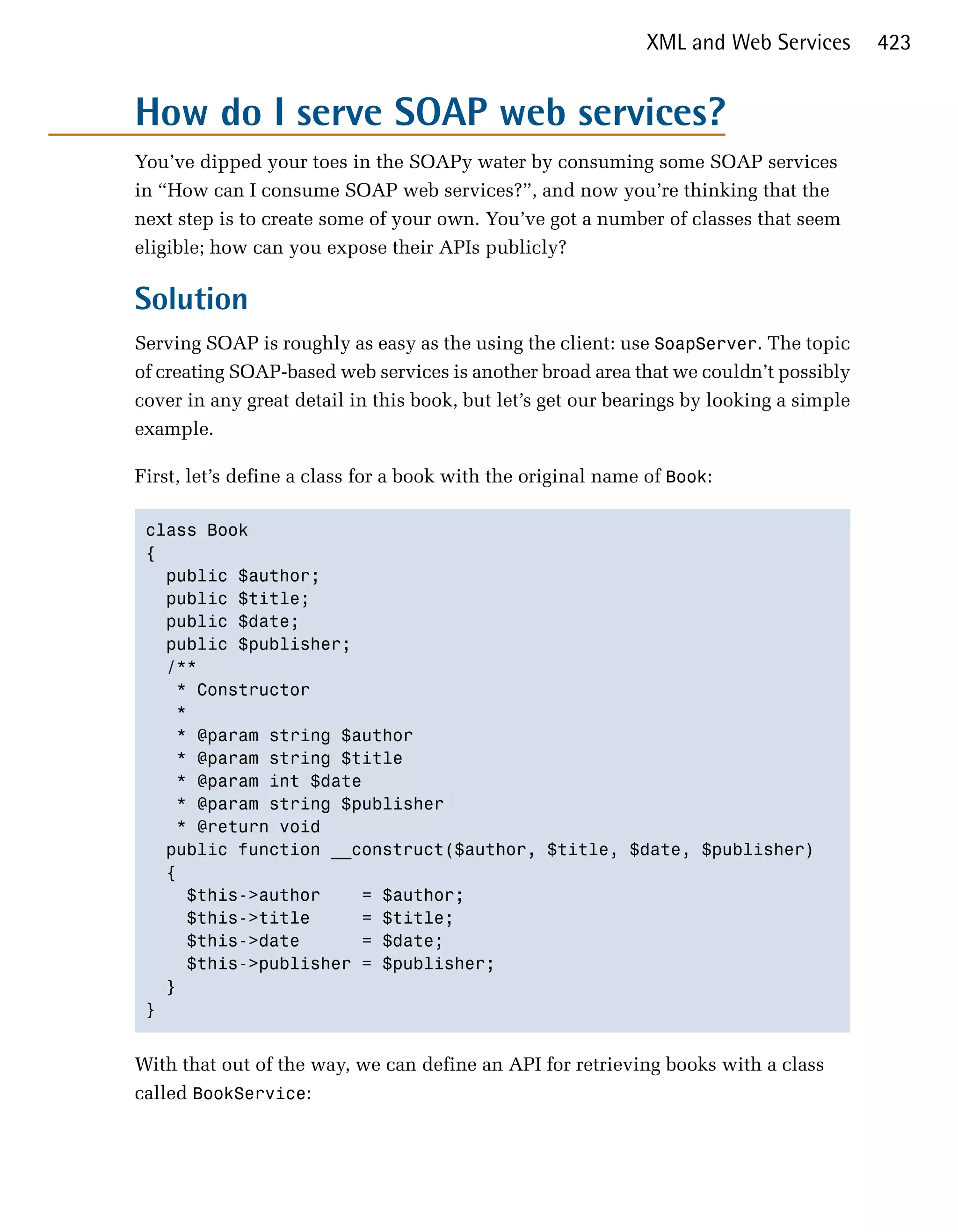 XML and Web Services       423


How do I serve SOAP web services?
You’ve dipped your toes in the SOAPy water by consuming some SOAP services
in “How can I consume SOAP web services?”, and now you’re thinking that the
next step is to create some of your own. You’ve got a number of classes that seem
eligible; how can you expose their APIs publicly?

Solution
Serving SOAP is roughly as easy as the using the client: use SoapServer. The topic
of creating SOAP-based web services is another broad area that we couldn’t possibly
cover in any great detail in this book, but let’s get our bearings by looking a simple
example.

First, let’s define a class for a book with the original name of Book:

 class Book

 {

   public $author;

   public $title;

   public $date;

   public $publisher;

   /**

    * Constructor

    *

    * @param string $author

    * @param string $title

    * @param int $date

    * @param string $publisher

    * @return void 

   public function __construct($author, $title, $date, $publisher)

   {

     $this->author     = $author;

     $this->title      = $title;

     $this->date       = $date;

     $this->publisher = $publisher;

   }

 }



With that out of the way, we can define an API for retrieving books with a class
called BookService:
 