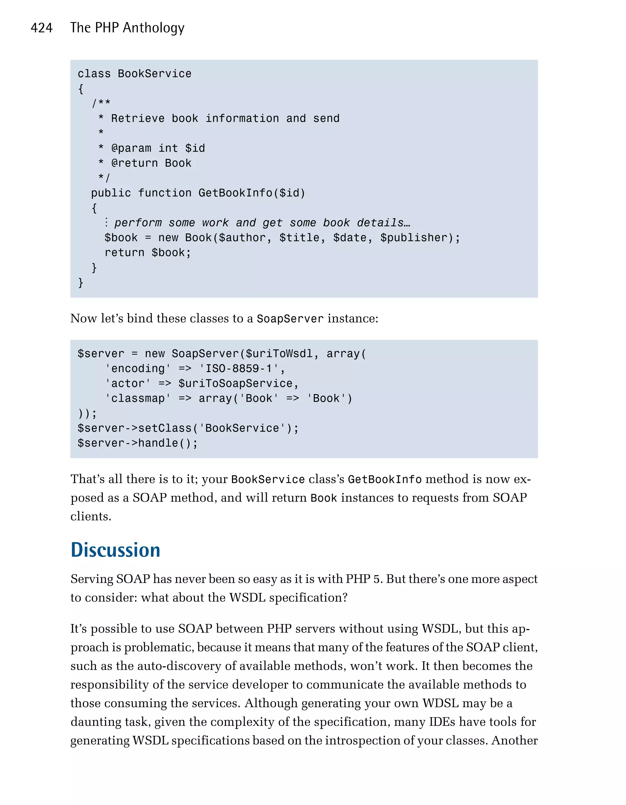 424   The PHP Anthology


       class BookService
       {
         /**
           * Retrieve book information and send
           *
           * @param int $id
           * @return Book
           */
         public function GetBookInfo($id)
         {
            ⋮ perform some work and get some book details…
             $book = new Book($author, $title, $date, $publisher);
             return $book;
         }
       }


      Now let’s bind these classes to a SoapServer instance:

       $server = new SoapServer($uriToWsdl, array(
           'encoding' => 'ISO-8859-1',
           'actor' => $uriToSoapService,
           'classmap' => array('Book' => 'Book')
       ));
       $server->setClass('BookService');
       $server->handle();


      That’s all there is to it; your BookService class’s GetBookInfo method is now ex-
      posed as a SOAP method, and will return Book instances to requests from SOAP
      clients.

      Discussion
      Serving SOAP has never been so easy as it is with PHP 5. But there’s one more aspect
      to consider: what about the WSDL specification?

      It’s possible to use SOAP between PHP servers without using WSDL, but this ap-
      proach is problematic, because it means that many of the features of the SOAP client,
      such as the auto-discovery of available methods, won’t work. It then becomes the
      responsibility of the service developer to communicate the available methods to
      those consuming the services. Although generating your own WDSL may be a
      daunting task, given the complexity of the specification, many IDEs have tools for
      generating WSDL specifications based on the introspection of your classes. Another
 