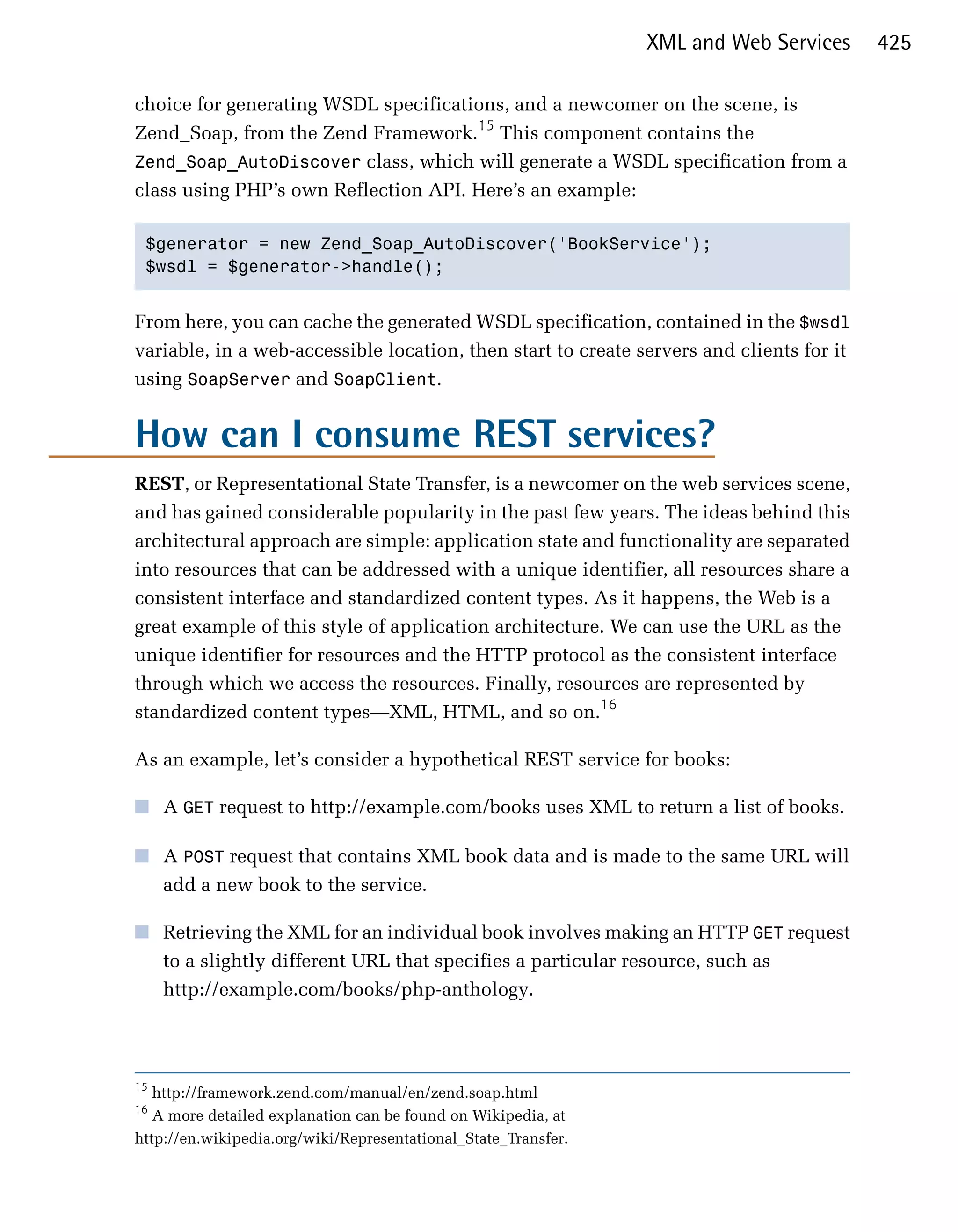 XML and Web Services      425

choice for generating WSDL specifications, and a newcomer on the scene, is
Zend_Soap, from the Zend Framework.15 This component contains the
Zend_Soap_AutoDiscover class, which will generate a WSDL specification from a
class using PHP’s own Reflection API. Here’s an example:

 $generator = new Zend_Soap_AutoDiscover('BookService');

 $wsdl = $generator->handle();



From here, you can cache the generated WSDL specification, contained in the $wsdl
variable, in a web-accessible location, then start to create servers and clients for it
using SoapServer and SoapClient.


How can I consume REST services?
REST, or Representational State Transfer, is a newcomer on the web services scene,
and has gained considerable popularity in the past few years. The ideas behind this
architectural approach are simple: application state and functionality are separated
into resources that can be addressed with a unique identifier, all resources share a
consistent interface and standardized content types. As it happens, the Web is a
great example of this style of application architecture. We can use the URL as the
unique identifier for resources and the HTTP protocol as the consistent interface
through which we access the resources. Finally, resources are represented by
standardized content types—XML, HTML, and so on.16

As an example, let’s consider a hypothetical REST service for books:

■	 A GET request to http://example.com/books uses XML to return a list of books.

■	 A POST request that contains XML book data and is made to the same URL will
   add a new book to the service.

■	 Retrieving the XML for an individual book involves making an HTTP GET request
   to a slightly different URL that specifies a particular resource, such as
   http://example.com/books/php-anthology.




15
   http://framework.zend.com/manual/en/zend.soap.html
16
   A more detailed explanation can be found on Wikipedia, at
http://en.wikipedia.org/wiki/Representational_State_Transfer.
 