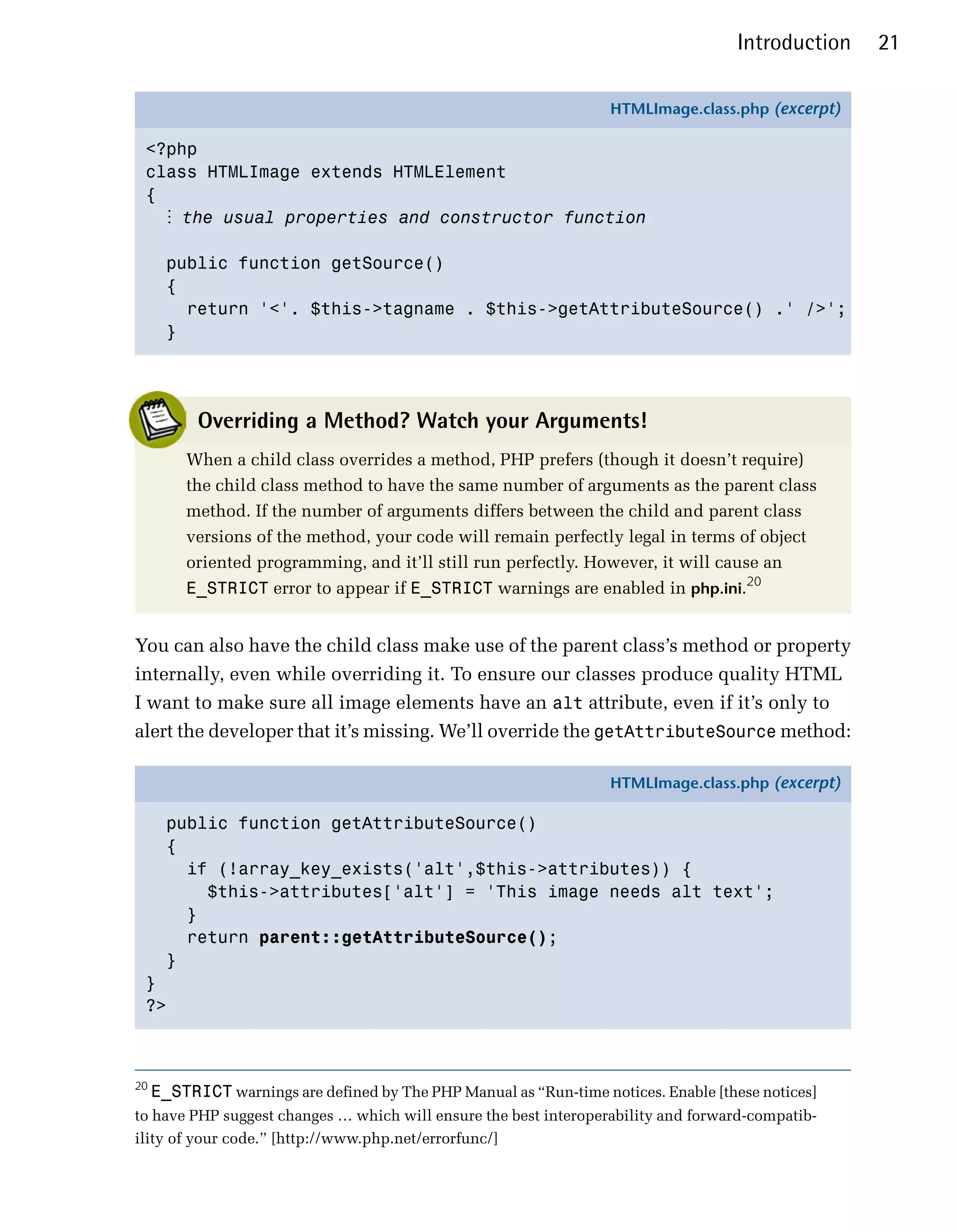 Introduction   21

                                                                    HTMLImage.class.php (excerpt)

 <?php
 class HTMLImage extends HTMLElement
 {
   ⋮ the usual properties and constructor function

       public function getSource()
       {
         return '<'. $this->tagname . $this->getAttributeSource() .' />';
       }




           Overriding a Method? Watch your Arguments!
         When a child class overrides a method, PHP prefers (though it doesn’t require)
         the child class method to have the same number of arguments as the parent class
         method. If the number of arguments differs between the child and parent class
         versions of the method, your code will remain perfectly legal in terms of object
         oriented programming, and it’ll still run perfectly. However, it will cause an
         E_STRICT error to appear if E_STRICT warnings are enabled in php.ini.20


You can also have the child class make use of the parent class’s method or property
internally, even while overriding it. To ensure our classes produce quality HTML
I want to make sure all image elements have an alt attribute, even if it’s only to
alert the developer that it’s missing. We’ll override the getAttributeSource method:

                                                                    HTMLImage.class.php (excerpt)

       public function getAttributeSource()
       {
         if (!array_key_exists('alt',$this->attributes)) {
           $this->attributes['alt'] = 'This image needs alt text';
         }
         return parent::getAttributeSource();
       }
 }
 ?>



20
     E_STRICT warnings are defined by The PHP Manual as “Run-time notices. Enable [these notices]
to have PHP suggest changes … which will ensure the best interoperability and forward-compatib­
ility of your code.” [http://www.php.net/errorfunc/]
 