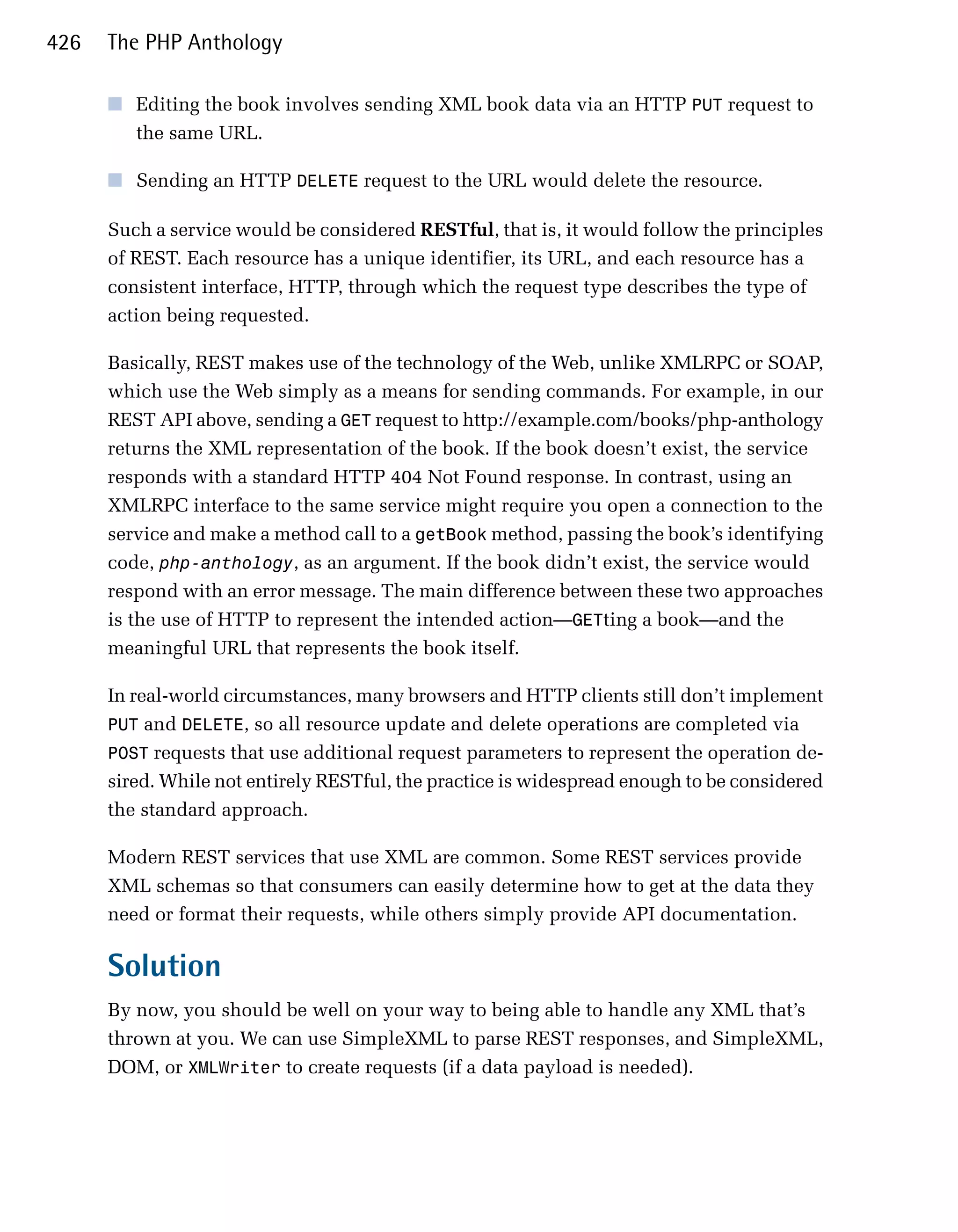 426   The PHP Anthology

      ■	 Editing the book involves sending XML book data via an HTTP PUT request to
         the same URL.

      ■	 Sending an HTTP DELETE request to the URL would delete the resource.

      Such a service would be considered RESTful, that is, it would follow the principles
      of REST. Each resource has a unique identifier, its URL, and each resource has a
      consistent interface, HTTP, through which the request type describes the type of
      action being requested.

      Basically, REST makes use of the technology of the Web, unlike XMLRPC or SOAP,
      which use the Web simply as a means for sending commands. For example, in our
      REST API above, sending a GET request to http://example.com/books/php-anthology
      returns the XML representation of the book. If the book doesn’t exist, the service
      responds with a standard HTTP 404 Not Found response. In contrast, using an
      XMLRPC interface to the same service might require you open a connection to the
      service and make a method call to a getBook method, passing the book’s identifying
      code, php-anthology, as an argument. If the book didn’t exist, the service would
      respond with an error message. The main difference between these two approaches
      is the use of HTTP to represent the intended action—GETting a book—and the
      meaningful URL that represents the book itself.

      In real-world circumstances, many browsers and HTTP clients still don’t implement
      PUT and DELETE, so all resource update and delete operations are completed via
      POST requests that use additional request parameters to represent the operation de­
      sired. While not entirely RESTful, the practice is widespread enough to be considered
      the standard approach.

      Modern REST services that use XML are common. Some REST services provide
      XML schemas so that consumers can easily determine how to get at the data they
      need or format their requests, while others simply provide API documentation.

      Solution
      By now, you should be well on your way to being able to handle any XML that’s
      thrown at you. We can use SimpleXML to parse REST responses, and SimpleXML,
      DOM, or XMLWriter to create requests (if a data payload is needed).
 