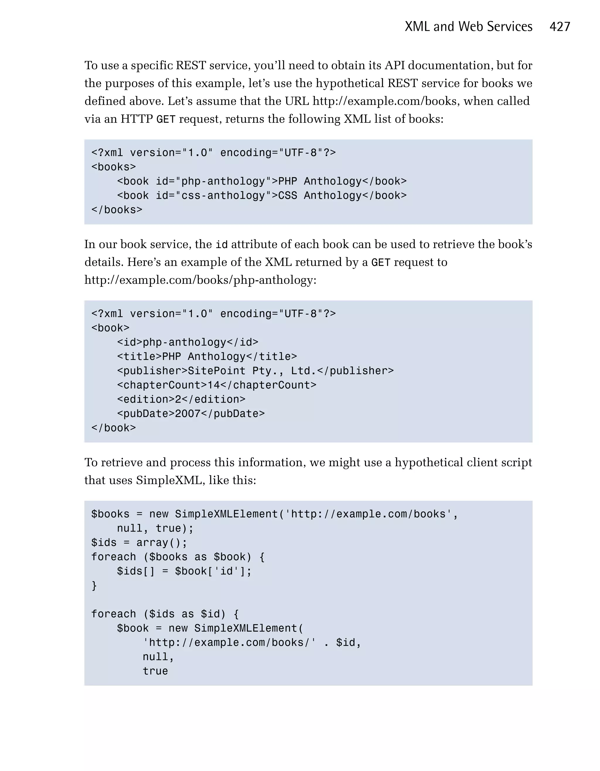 XML and Web Services        427

To use a specific REST service, you’ll need to obtain its API documentation, but for
the purposes of this example, let’s use the hypothetical REST service for books we
defined above. Let’s assume that the URL http://example.com/books, when called
via an HTTP GET request, returns the following XML list of books:

 <?xml version="1.0" encoding="UTF-8"?>

 <books>

     <book id="php-anthology">PHP Anthology</book>

     <book id="css-anthology">CSS Anthology</book>

 </books>



In our book service, the id attribute of each book can be used to retrieve the book’s
details. Here’s an example of the XML returned by a GET request to
http://example.com/books/php-anthology:

 <?xml version="1.0" encoding="UTF-8"?>

 <book>

     <id>php-anthology</id>

     <title>PHP Anthology</title>

     <publisher>SitePoint Pty., Ltd.</publisher>

     <chapterCount>14</chapterCount>

     <edition>2</edition>

     <pubDate>2007</pubDate>

 </book>



To retrieve and process this information, we might use a hypothetical client script
that uses SimpleXML, like this:

 $books = new SimpleXMLElement('http://example.com/books',

     null, true);

 $ids = array();

 foreach ($books as $book) {

     $ids[] = $book['id'];

 }


 foreach ($ids as $id) {

     $book = new SimpleXMLElement(

         'http://example.com/books/' . $id, 

         null, 

         true

 
