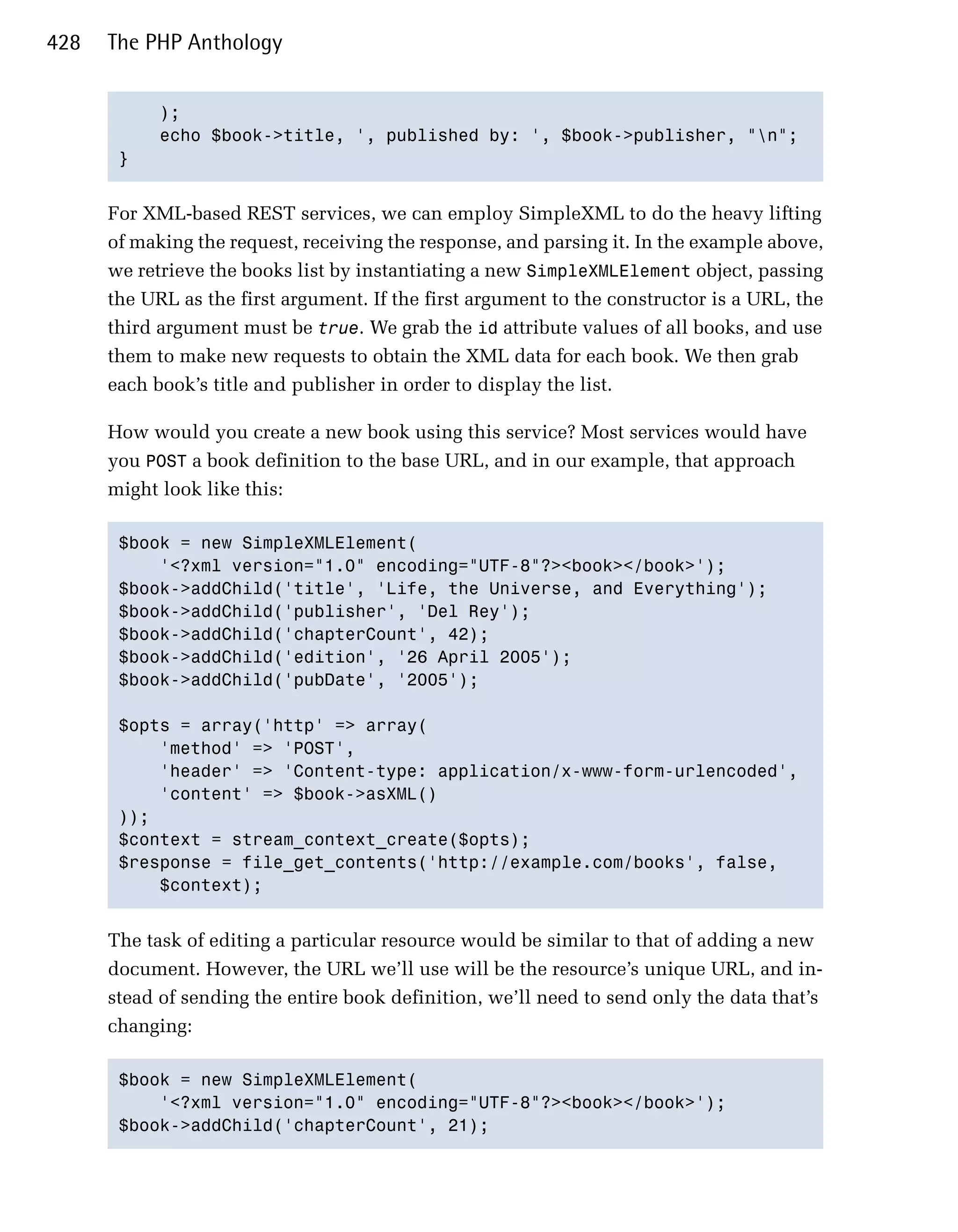 428   The PHP Anthology


            );

            echo $book->title, ', published by: ', $book->publisher, "n";

       }



      For XML-based REST services, we can employ SimpleXML to do the heavy lifting
      of making the request, receiving the response, and parsing it. In the example above,
      we retrieve the books list by instantiating a new SimpleXMLElement object, passing
      the URL as the first argument. If the first argument to the constructor is a URL, the
      third argument must be true. We grab the id attribute values of all books, and use
      them to make new requests to obtain the XML data for each book. We then grab
      each book’s title and publisher in order to display the list.

      How would you create a new book using this service? Most services would have
      you POST a book definition to the base URL, and in our example, that approach
      might look like this:

       $book = new SimpleXMLElement(

           '<?xml version="1.0" encoding="UTF-8"?><book></book>');

       $book->addChild('title', 'Life, the Universe, and Everything');

       $book->addChild('publisher', 'Del Rey');

       $book->addChild('chapterCount', 42);

       $book->addChild('edition', '26 April 2005');

       $book->addChild('pubDate', '2005');


       $opts = array('http' => array(

           'method' => 'POST',

           'header' => 'Content-type: application/x-www-form-urlencoded',

           'content' => $book->asXML()

       ));

       $context = stream_context_create($opts);

       $response = file_get_contents('http://example.com/books', false,

           $context);



      The task of editing a particular resource would be similar to that of adding a new
      document. However, the URL we’ll use will be the resource’s unique URL, and in­
      stead of sending the entire book definition, we’ll need to send only the data that’s
      changing:

       $book = new SimpleXMLElement(

           '<?xml version="1.0" encoding="UTF-8"?><book></book>');

       $book->addChild('chapterCount', 21);

 