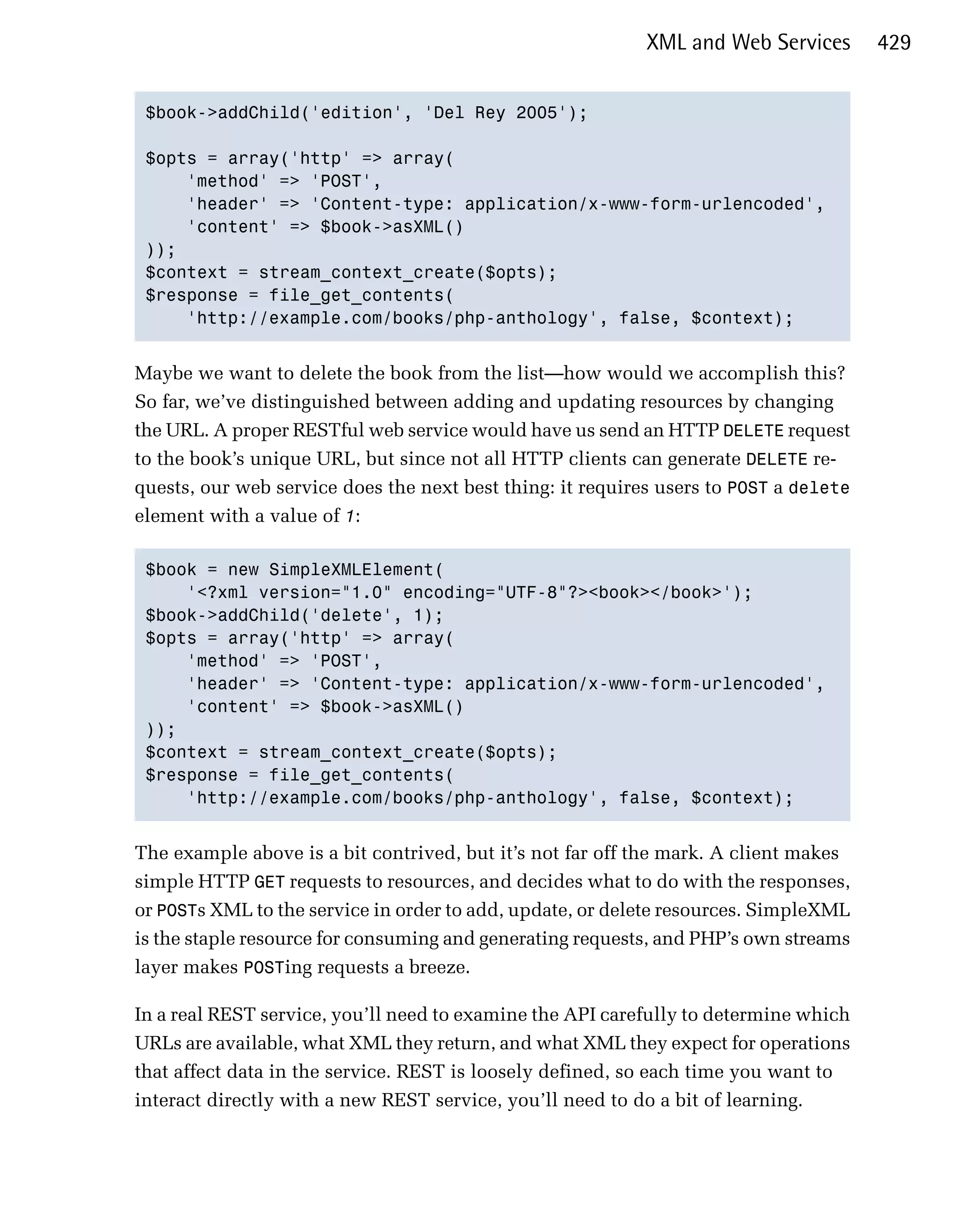 XML and Web Services       429


 $book->addChild('edition', 'Del Rey 2005'); 


 $opts = array('http' => array(

     'method' => 'POST',

     'header' => 'Content-type: application/x-www-form-urlencoded',

     'content' => $book->asXML()

 ));

 $context = stream_context_create($opts);

 $response = file_get_contents(

     'http://example.com/books/php-anthology', false, $context);



Maybe we want to delete the book from the list—how would we accomplish this?
So far, we’ve distinguished between adding and updating resources by changing
the URL. A proper RESTful web service would have us send an HTTP DELETE request
to the book’s unique URL, but since not all HTTP clients can generate DELETE re­
quests, our web service does the next best thing: it requires users to POST a delete
element with a value of 1:

 $book = new SimpleXMLElement(

     '<?xml version="1.0" encoding="UTF-8"?><book></book>');

 $book->addChild('delete', 1);

 $opts = array('http' => array(

     'method' => 'POST',

     'header' => 'Content-type: application/x-www-form-urlencoded',

     'content' => $book->asXML()

 ));

 $context = stream_context_create($opts);

 $response = file_get_contents(

     'http://example.com/books/php-anthology', false, $context);



The example above is a bit contrived, but it’s not far off the mark. A client makes
simple HTTP GET requests to resources, and decides what to do with the responses,
or POSTs XML to the service in order to add, update, or delete resources. SimpleXML
is the staple resource for consuming and generating requests, and PHP’s own streams
layer makes POSTing requests a breeze.

In a real REST service, you’ll need to examine the API carefully to determine which
URLs are available, what XML they return, and what XML they expect for operations
that affect data in the service. REST is loosely defined, so each time you want to
interact directly with a new REST service, you’ll need to do a bit of learning.
 