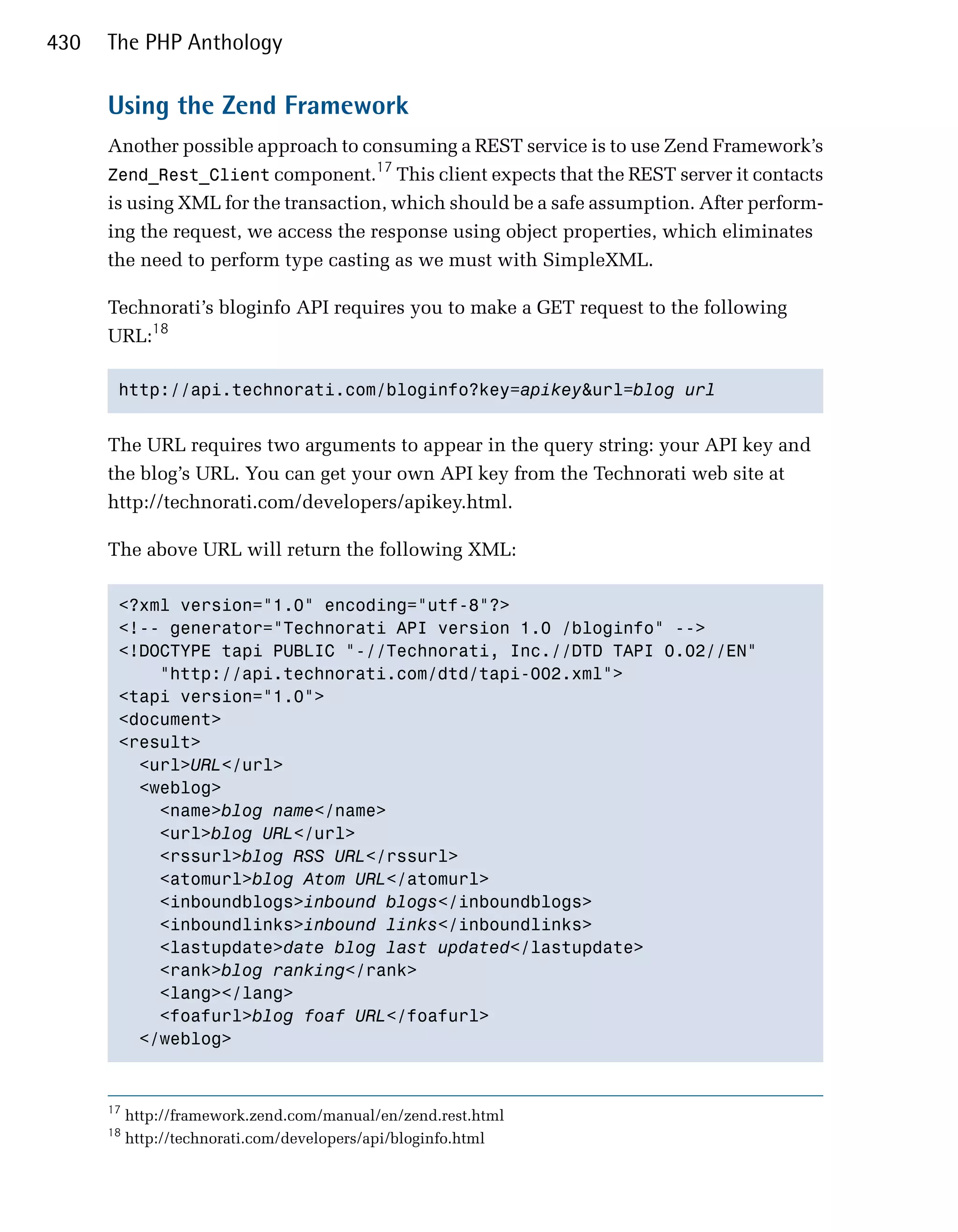 430   The PHP Anthology

      Using the Zend Framework
      Another possible approach to consuming a REST service is to use Zend Framework’s
                                      17
      Zend_Rest_Client component. This client expects that the REST server it contacts
      is using XML for the transaction, which should be a safe assumption. After perform­
      ing the request, we access the response using object properties, which eliminates
      the need to perform type casting as we must with SimpleXML.

      Technorati’s bloginfo API requires you to make a GET request to the following
      URL:18

       http://api.technorati.com/bloginfo?key=apikey&url=blog url



      The URL requires two arguments to appear in the query string: your API key and
      the blog’s URL. You can get your own API key from the Technorati web site at
      http://technorati.com/developers/apikey.html.

      The above URL will return the following XML:

       <?xml version="1.0" encoding="utf-8"?>

       <!-- generator="Technorati API version 1.0 /bloginfo" -->

       <!DOCTYPE tapi PUBLIC "-//Technorati, Inc.//DTD TAPI 0.02//EN"

           "http://api.technorati.com/dtd/tapi-002.xml">

       <tapi version="1.0">

       <document>

       <result>

         <url>URL</url>

         <weblog>

           <name>blog name</name>

           <url>blog URL</url>

           <rssurl>blog RSS URL</rssurl>

           <atomurl>blog Atom URL</atomurl>

           <inboundblogs>inbound blogs</inboundblogs>

           <inboundlinks>inbound links</inboundlinks>

           <lastupdate>date blog last updated</lastupdate>

           <rank>blog ranking</rank>

           <lang></lang>

           <foafurl>blog foaf URL</foafurl>

         </weblog>




      17
           http://framework.zend.com/manual/en/zend.rest.html
      18
           http://technorati.com/developers/api/bloginfo.html
 
