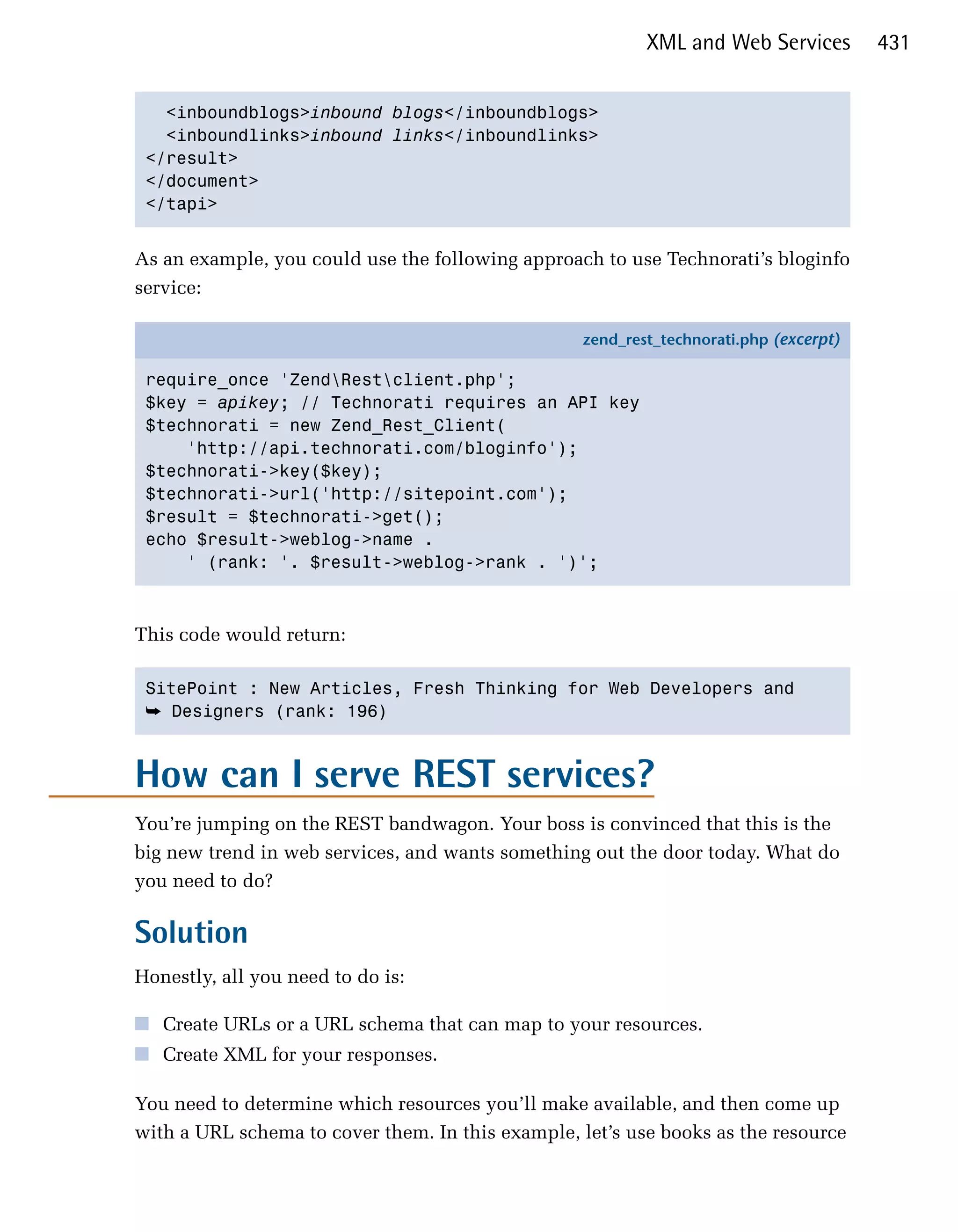 XML and Web Services         431


   <inboundblogs>inbound blogs</inboundblogs>

   <inboundlinks>inbound links</inboundlinks>

 </result>

 </document>

 </tapi>



As an example, you could use the following approach to use Technorati’s bloginfo
service:

                                                  zend_rest_technorati.php (excerpt)

 require_once 'ZendRestclient.php';
 $key = apikey; // Technorati requires an API key
 $technorati = new Zend_Rest_Client(
     'http://api.technorati.com/bloginfo');
 $technorati->key($key);
 $technorati->url('http://sitepoint.com');
 $result = $technorati->get();
 echo $result->weblog->name .
     ' (rank: '. $result->weblog->rank . ')';



This code would return:

 SitePoint : New Articles, Fresh Thinking for Web Developers and

 ➥ Designers (rank: 196)



How can I serve REST services?
You’re jumping on the REST bandwagon. Your boss is convinced that this is the
big new trend in web services, and wants something out the door today. What do
you need to do?

Solution
Honestly, all you need to do is:

■ Create URLs or a URL schema that can map to your resources.
■ Create XML for your responses.

You need to determine which resources you’ll make available, and then come up
with a URL schema to cover them. In this example, let’s use books as the resource
 