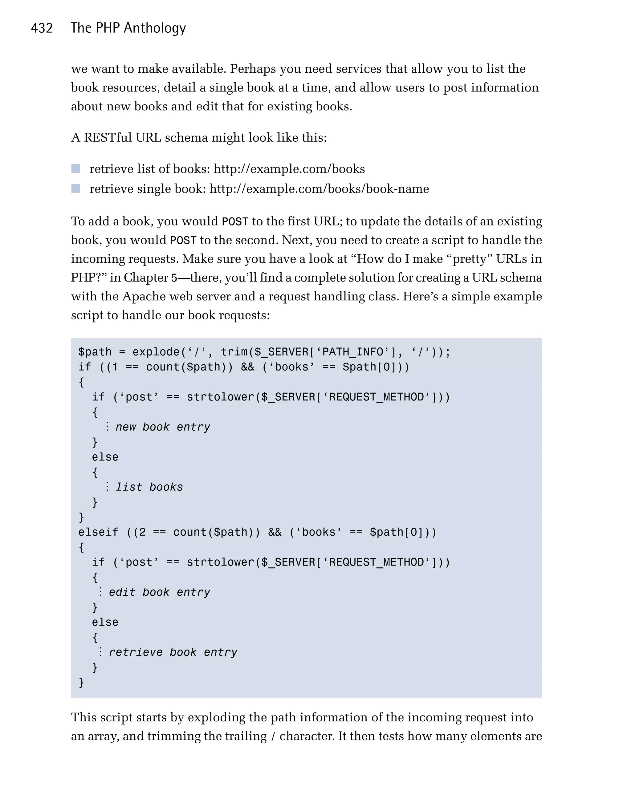 432   The PHP Anthology

      we want to make available. Perhaps you need services that allow you to list the
      book resources, detail a single book at a time, and allow users to post information
      about new books and edit that for existing books.

      A RESTful URL schema might look like this:

      ■ retrieve list of books: http://example.com/books
      ■ retrieve single book: http://example.com/books/book-name

      To add a book, you would POST to the first URL; to update the details of an existing
      book, you would POST to the second. Next, you need to create a script to handle the
      incoming requests. Make sure you have a look at “How do I make “pretty” URLs in
      PHP?” in Chapter 5—there, you’ll find a complete solution for creating a URL schema
      with the Apache web server and a request handling class. Here’s a simple example
      script to handle our book requests:

       $path = explode(‘/’, trim($_SERVER[‘PATH_INFO’], ‘/’));

       if ((1 == count($path)) && (‘books’ == $path[0]))

       {

         if (‘post’ == strtolower($_SERVER[‘REQUEST_METHOD’]))

         {

            ⋮ new book entry
         }

         else

         {

            ⋮ list books
         }

       }

       elseif ((2 == count($path)) && (‘books’ == $path[0]))

       {

         if (‘post’ == strtolower($_SERVER[‘REQUEST_METHOD’]))

         {

           ⋮ edit book entry
         }

         else

         {

           ⋮ retrieve book entry
         }

       } 



      This script starts by exploding the path information of the incoming request into
      an array, and trimming the trailing / character. It then tests how many elements are
 