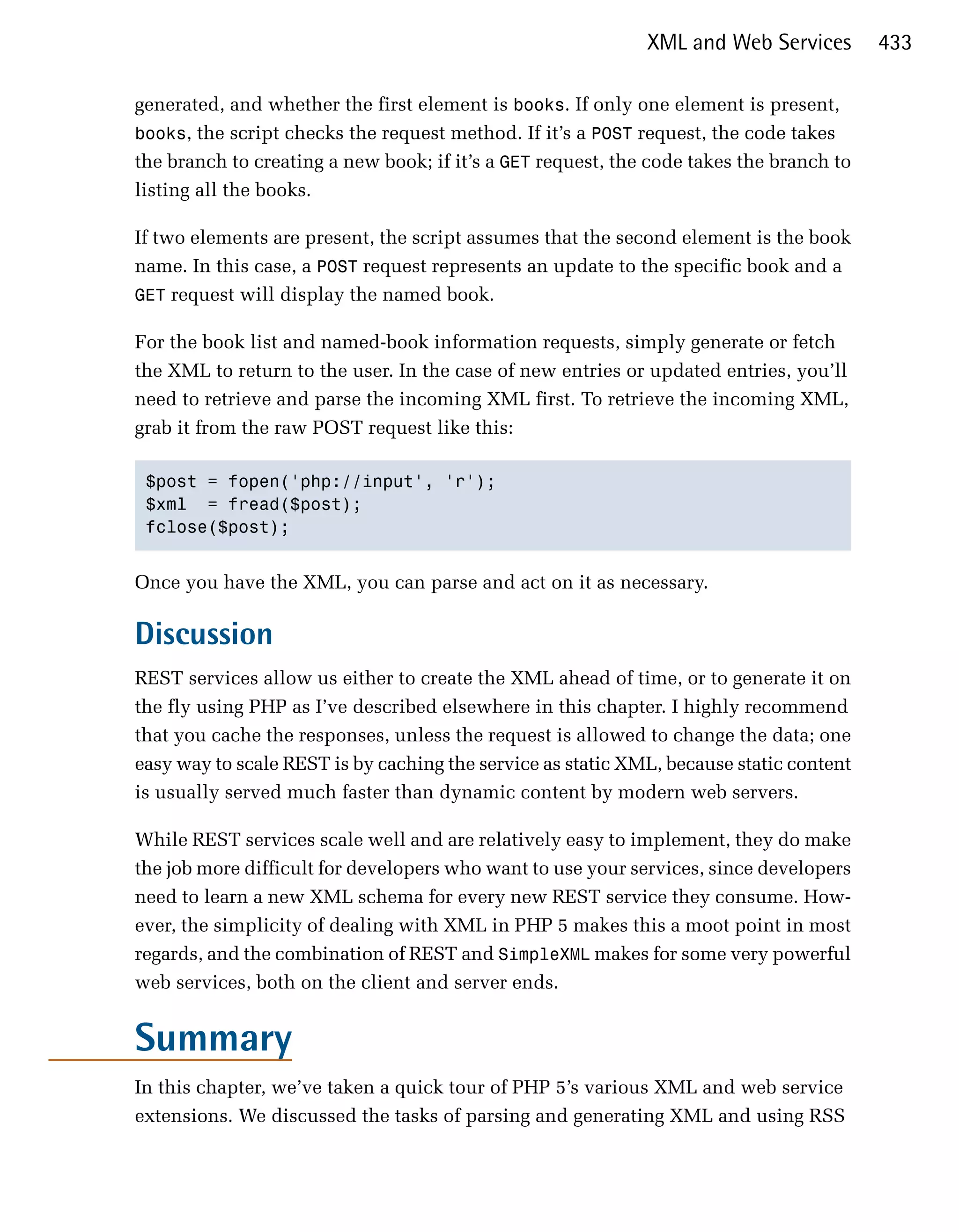 XML and Web Services        433

generated, and whether the first element is books. If only one element is present,
books, the script checks the request method. If it’s a POST request, the code takes
the branch to creating a new book; if it’s a GET request, the code takes the branch to
listing all the books.

If two elements are present, the script assumes that the second element is the book
name. In this case, a POST request represents an update to the specific book and a
GET request will display the named book.

For the book list and named-book information requests, simply generate or fetch
the XML to return to the user. In the case of new entries or updated entries, you’ll
need to retrieve and parse the incoming XML first. To retrieve the incoming XML,
grab it from the raw POST request like this:

 $post = fopen('php://input', 'r');

 $xml = fread($post);

 fclose($post); 



Once you have the XML, you can parse and act on it as necessary.

Discussion
REST services allow us either to create the XML ahead of time, or to generate it on
the fly using PHP as I’ve described elsewhere in this chapter. I highly recommend
that you cache the responses, unless the request is allowed to change the data; one
easy way to scale REST is by caching the service as static XML, because static content
is usually served much faster than dynamic content by modern web servers.

While REST services scale well and are relatively easy to implement, they do make
the job more difficult for developers who want to use your services, since developers
need to learn a new XML schema for every new REST service they consume. How­
ever, the simplicity of dealing with XML in PHP 5 makes this a moot point in most
regards, and the combination of REST and SimpleXML makes for some very powerful
web services, both on the client and server ends.


Summary
In this chapter, we’ve taken a quick tour of PHP 5’s various XML and web service
extensions. We discussed the tasks of parsing and generating XML and using RSS
 