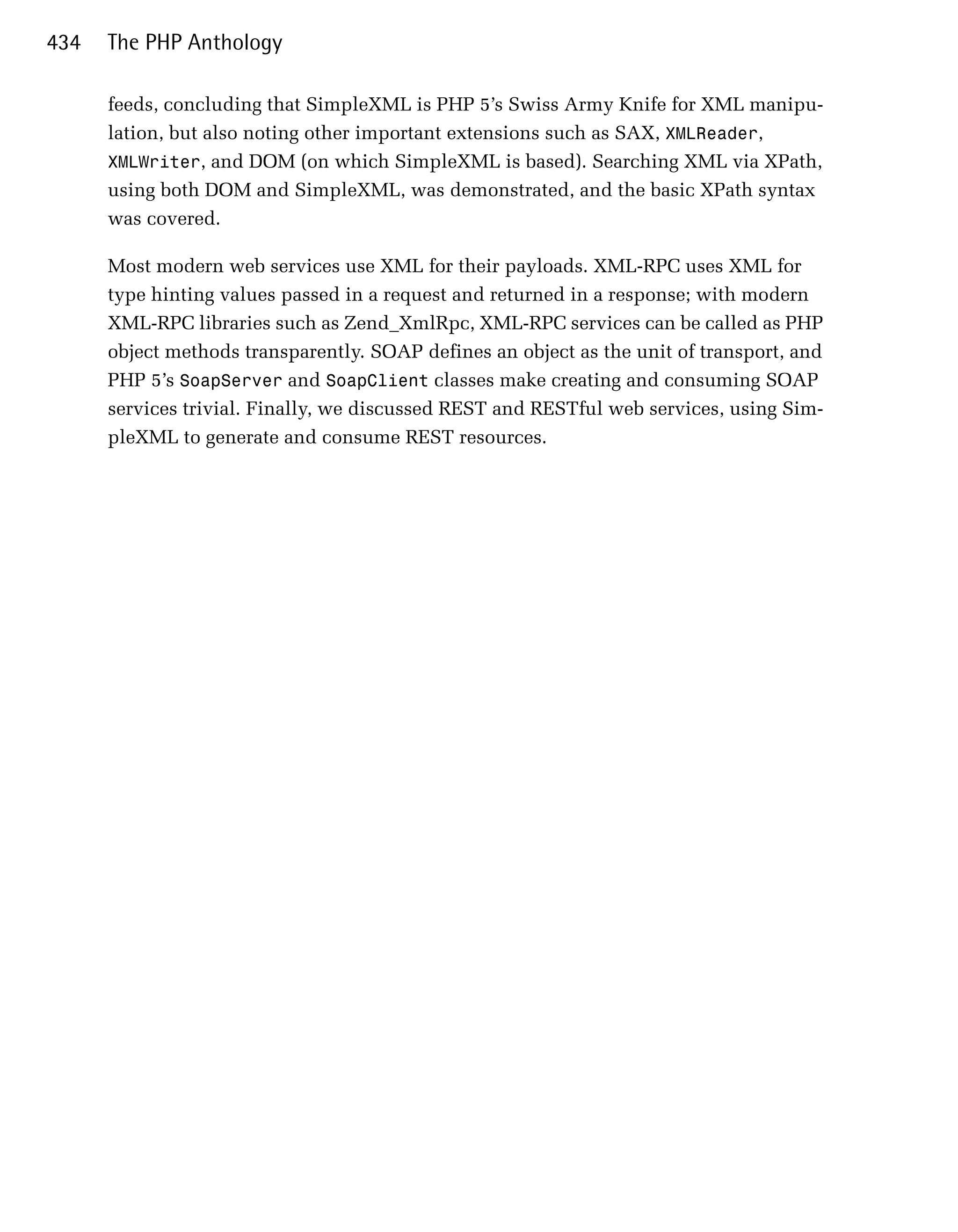 434   The PHP Anthology

      feeds, concluding that SimpleXML is PHP 5’s Swiss Army Knife for XML manipu­
      lation, but also noting other important extensions such as SAX, XMLReader,
      XMLWriter, and DOM (on which SimpleXML is based). Searching XML via XPath,
      using both DOM and SimpleXML, was demonstrated, and the basic XPath syntax
      was covered.

      Most modern web services use XML for their payloads. XML-RPC uses XML for
      type hinting values passed in a request and returned in a response; with modern
      XML-RPC libraries such as Zend_XmlRpc, XML-RPC services can be called as PHP
      object methods transparently. SOAP defines an object as the unit of transport, and
      PHP 5’s SoapServer and SoapClient classes make creating and consuming SOAP
      services trivial. Finally, we discussed REST and RESTful web services, using Sim­
      pleXML to generate and consume REST resources.
 