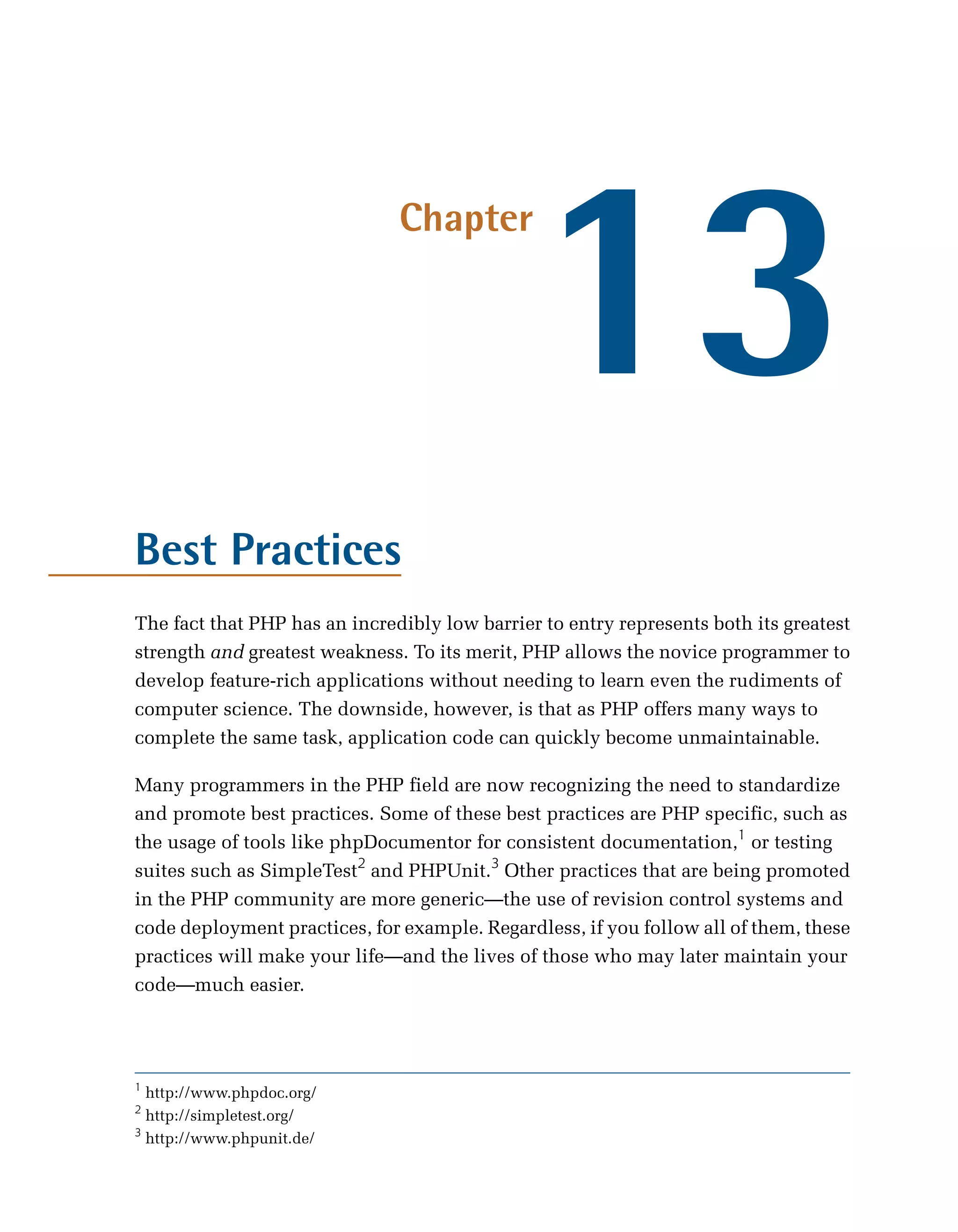 13
                               Chapter




Best Practices
The fact that PHP has an incredibly low barrier to entry represents both its greatest
strength and greatest weakness. To its merit, PHP allows the novice programmer to
develop feature-rich applications without needing to learn even the rudiments of
computer science. The downside, however, is that as PHP offers many ways to
complete the same task, application code can quickly become unmaintainable.

Many programmers in the PHP field are now recognizing the need to standardize
and promote best practices. Some of these best practices are PHP specific, such as
the usage of tools like phpDocumentor for consistent documentation,1 or testing
suites such as SimpleTest2 and PHPUnit.3 Other practices that are being promoted
in the PHP community are more generic—the use of revision control systems and
code deployment practices, for example. Regardless, if you follow all of them, these
practices will make your life—and the lives of those who may later maintain your
code—much easier.




1
  http://www.phpdoc.org/
2
  http://simpletest.org/
3
  http://www.phpunit.de/
 