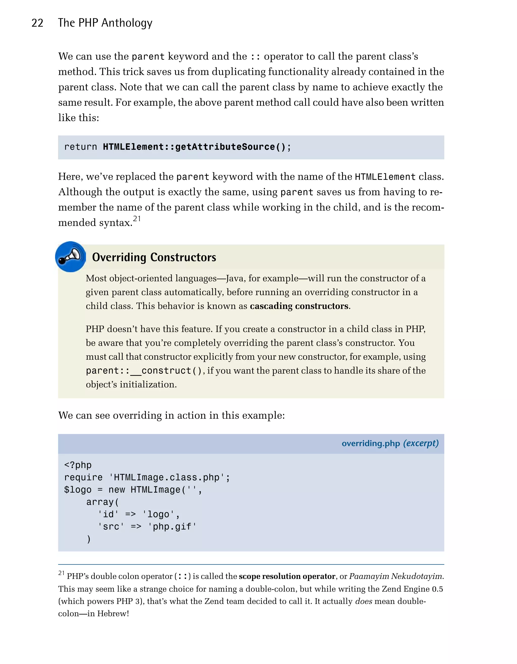 22   The PHP Anthology

     We can use the parent keyword and the :: operator to call the parent class’s
     method. This trick saves us from duplicating functionality already contained in the
     parent class. Note that we can call the parent class by name to achieve exactly the
     same result. For example, the above parent method call could have also been written
     like this:

      return HTMLElement::getAttributeSource();



     Here, we’ve replaced the parent keyword with the name of the HTMLElement class.
     Although the output is exactly the same, using parent saves us from having to re­
     member the name of the parent class while working in the child, and is the recom­
     mended syntax.21


                Overriding Constructors
              Most object-oriented languages—Java, for example—will run the constructor of a
              given parent class automatically, before running an overriding constructor in a
              child class. This behavior is known as cascading constructors.

              PHP doesn’t have this feature. If you create a constructor in a child class in PHP,
              be aware that you’re completely overriding the parent class’s constructor. You
              must call that constructor explicitly from your new constructor, for example, using
              parent::__construct(), if you want the parent class to handle its share of the
              object’s initialization.


     We can see overriding in action in this example:

                                                                                 overriding.php (excerpt)

      <?php
      require 'HTMLImage.class.php';
      $logo = new HTMLImage('',
          array(
            'id' => 'logo',
            'src' => 'php.gif'
          )


     21
          PHP’s double colon operator (::) is called the scope resolution operator, or Paamayim Nekudotayim.
     This may seem like a strange choice for naming a double-colon, but while writing the Zend Engine 0.5
     (which powers PHP 3), that’s what the Zend team decided to call it. It actually does mean double-
     colon—in Hebrew!
 