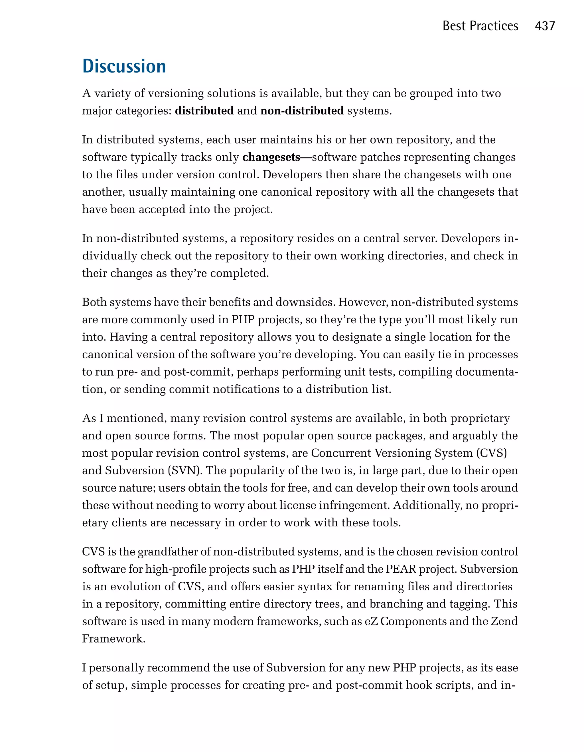 Best Practices    437


Discussion
A variety of versioning solutions is available, but they can be grouped into two
major categories: distributed and non-distributed systems.

In distributed systems, each user maintains his or her own repository, and the
software typically tracks only changesets—software patches representing changes
to the files under version control. Developers then share the changesets with one
another, usually maintaining one canonical repository with all the changesets that
have been accepted into the project.

In non-distributed systems, a repository resides on a central server. Developers in­
dividually check out the repository to their own working directories, and check in
their changes as they’re completed.

Both systems have their benefits and downsides. However, non-distributed systems
are more commonly used in PHP projects, so they’re the type you’ll most likely run
into. Having a central repository allows you to designate a single location for the
canonical version of the software you’re developing. You can easily tie in processes
to run pre- and post-commit, perhaps performing unit tests, compiling documenta­
tion, or sending commit notifications to a distribution list.

As I mentioned, many revision control systems are available, in both proprietary
and open source forms. The most popular open source packages, and arguably the
most popular revision control systems, are Concurrent Versioning System (CVS)
and Subversion (SVN). The popularity of the two is, in large part, due to their open
source nature; users obtain the tools for free, and can develop their own tools around
these without needing to worry about license infringement. Additionally, no propri­
etary clients are necessary in order to work with these tools.

CVS is the grandfather of non-distributed systems, and is the chosen revision control
software for high-profile projects such as PHP itself and the PEAR project. Subversion
is an evolution of CVS, and offers easier syntax for renaming files and directories
in a repository, committing entire directory trees, and branching and tagging. This
software is used in many modern frameworks, such as eZ Components and the Zend
Framework.

I personally recommend the use of Subversion for any new PHP projects, as its ease
of setup, simple processes for creating pre- and post-commit hook scripts, and in­
 