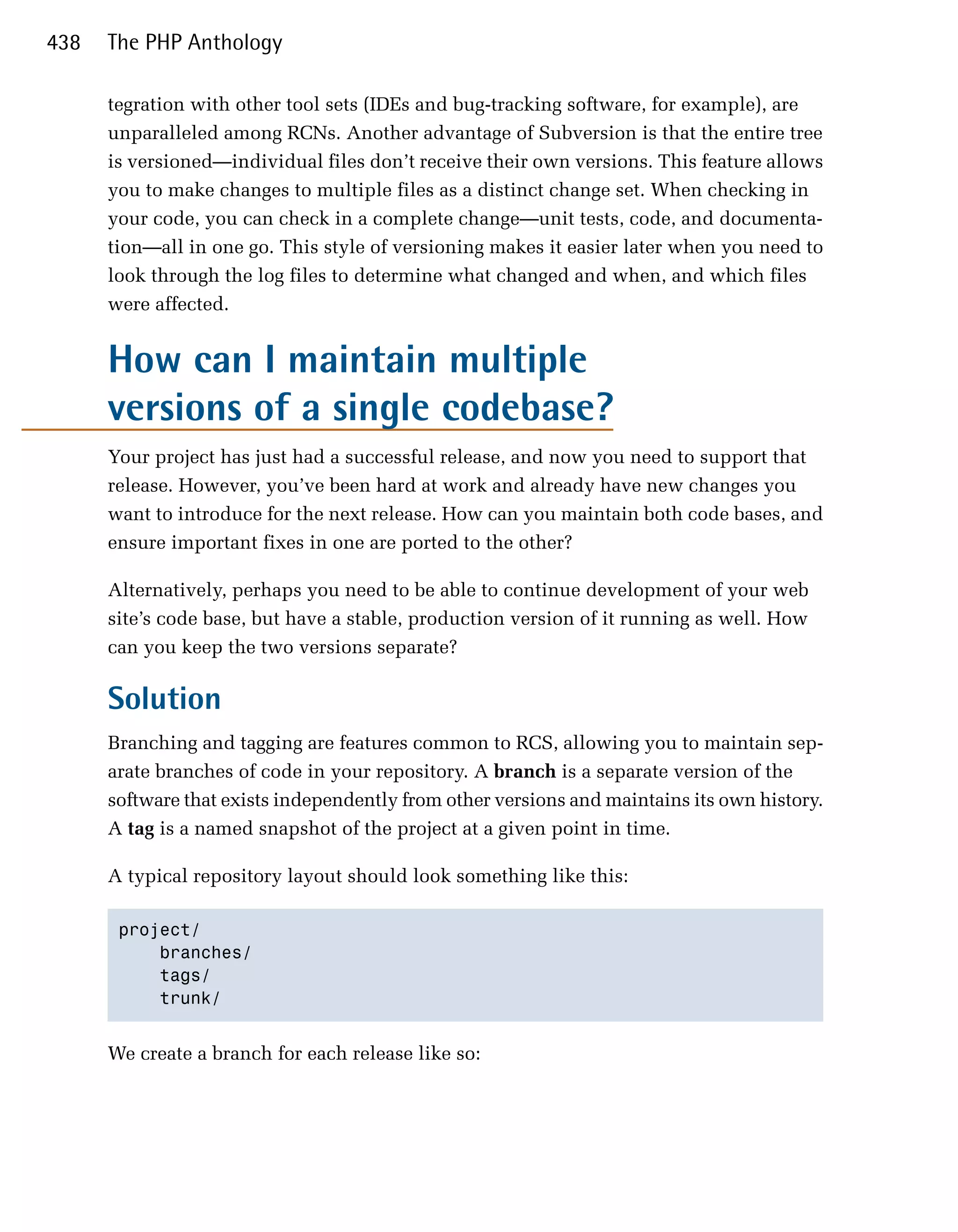 438   The PHP Anthology

      tegration with other tool sets (IDEs and bug-tracking software, for example), are
      unparalleled among RCNs. Another advantage of Subversion is that the entire tree
      is versioned—individual files don’t receive their own versions. This feature allows
      you to make changes to multiple files as a distinct change set. When checking in
      your code, you can check in a complete change—unit tests, code, and documenta­
      tion—all in one go. This style of versioning makes it easier later when you need to
      look through the log files to determine what changed and when, and which files
      were affected.


      How can I maintain multiple
      versions of a single codebase?
      Your project has just had a successful release, and now you need to support that
      release. However, you’ve been hard at work and already have new changes you
      want to introduce for the next release. How can you maintain both code bases, and
      ensure important fixes in one are ported to the other?

      Alternatively, perhaps you need to be able to continue development of your web
      site’s code base, but have a stable, production version of it running as well. How
      can you keep the two versions separate?

      Solution
      Branching and tagging are features common to RCS, allowing you to maintain sep­
      arate branches of code in your repository. A branch is a separate version of the
      software that exists independently from other versions and maintains its own history.
      A tag is a named snapshot of the project at a given point in time.

      A typical repository layout should look something like this:

       project/

           branches/

           tags/

           trunk/ 



      We create a branch for each release like so:
 