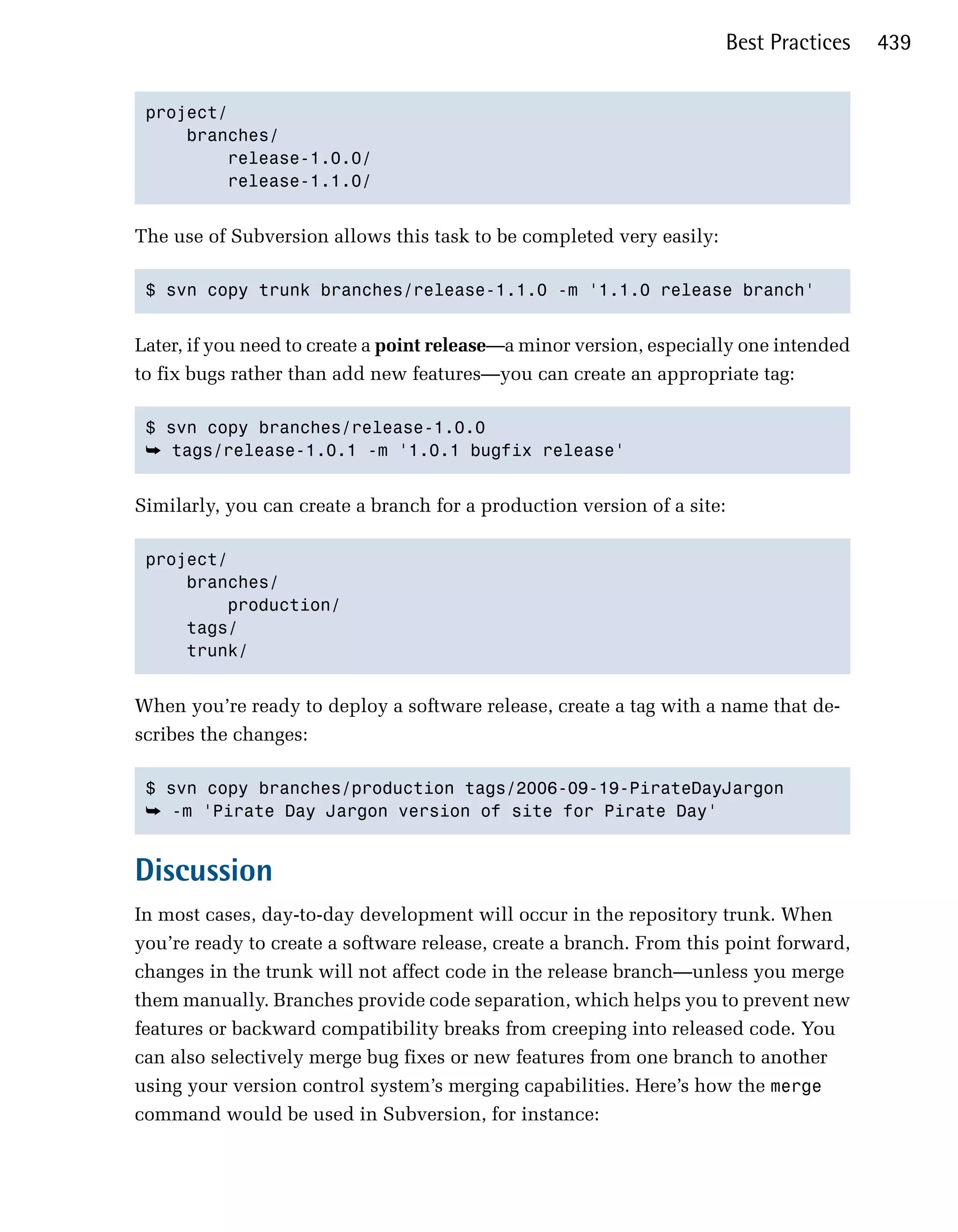 Best Practices    439


 project/

     branches/

         release-1.0.0/

         release-1.1.0/



The use of Subversion allows this task to be completed very easily:

 $ svn copy trunk branches/release-1.1.0 -m '1.1.0 release branch' 



Later, if you need to create a point release—a minor version, especially one intended
to fix bugs rather than add new features—you can create an appropriate tag:

 $ svn copy branches/release-1.0.0

 ➥ tags/release-1.0.1 -m '1.0.1 bugfix release'


Similarly, you can create a branch for a production version of a site:

 project/

     branches/

         production/

     tags/

     trunk/ 



When you’re ready to deploy a software release, create a tag with a name that de­
scribes the changes:

 $ svn copy branches/production tags/2006-09-19-PirateDayJargon

 ➥ -m 'Pirate Day Jargon version of site for Pirate Day' 



Discussion
In most cases, day-to-day development will occur in the repository trunk. When
you’re ready to create a software release, create a branch. From this point forward,
changes in the trunk will not affect code in the release branch—unless you merge
them manually. Branches provide code separation, which helps you to prevent new
features or backward compatibility breaks from creeping into released code. You
can also selectively merge bug fixes or new features from one branch to another
using your version control system’s merging capabilities. Here’s how the merge
command would be used in Subversion, for instance:
 