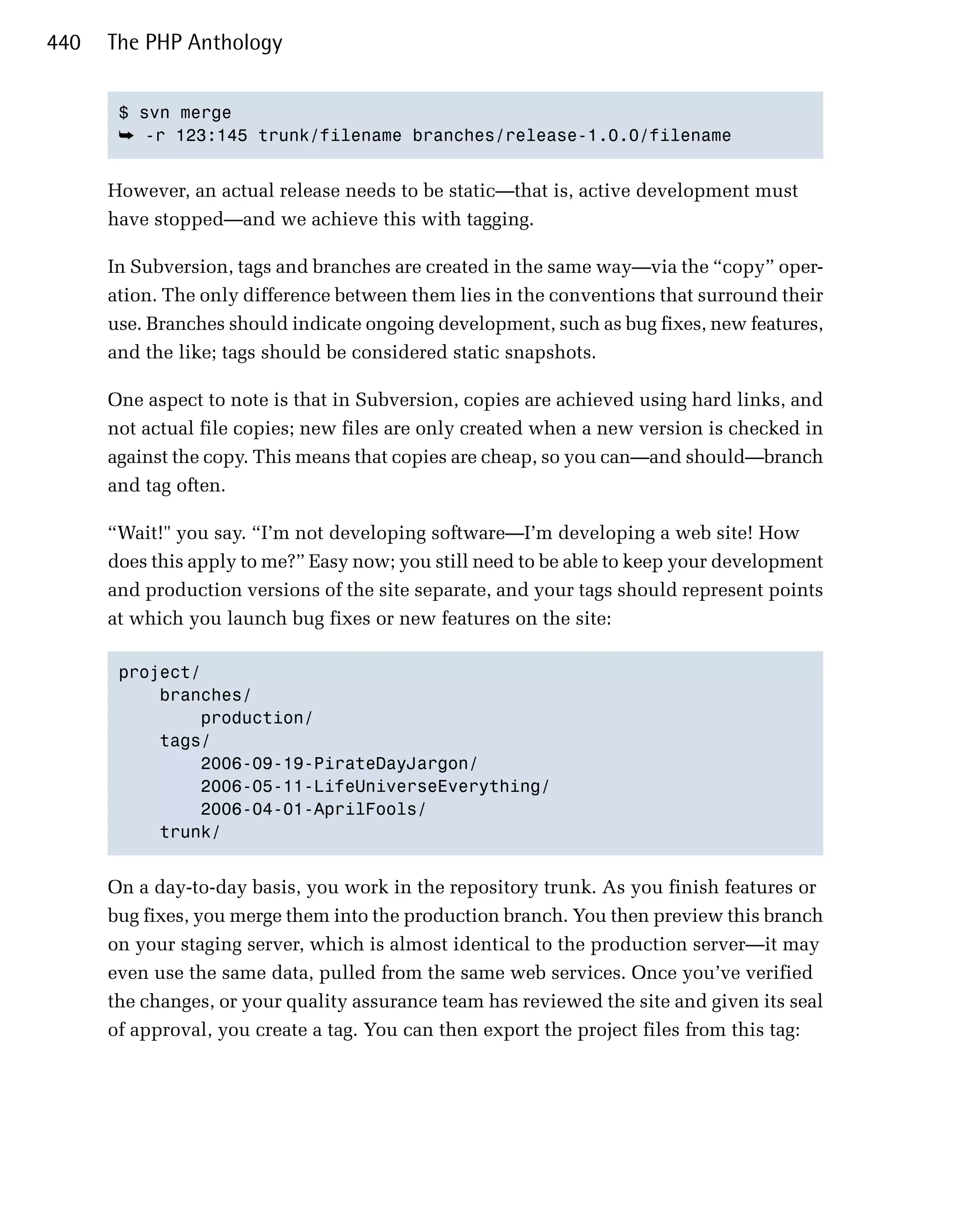 440   The PHP Anthology


       $ svn merge

       ➥ -r 123:145 trunk/filename branches/release-1.0.0/filename 



      However, an actual release needs to be static—that is, active development must
      have stopped—and we achieve this with tagging.

      In Subversion, tags and branches are created in the same way—via the “copy” oper­
      ation. The only difference between them lies in the conventions that surround their
      use. Branches should indicate ongoing development, such as bug fixes, new features,
      and the like; tags should be considered static snapshots.

      One aspect to note is that in Subversion, copies are achieved using hard links, and
      not actual file copies; new files are only created when a new version is checked in
      against the copy. This means that copies are cheap, so you can—and should—branch
      and tag often.

      “Wait!" you say. “I’m not developing software—I’m developing a web site! How
      does this apply to me?” Easy now; you still need to be able to keep your development
      and production versions of the site separate, and your tags should represent points
      at which you launch bug fixes or new features on the site:

       project/

           branches/

               production/

           tags/

               2006-09-19-PirateDayJargon/

               2006-05-11-LifeUniverseEverything/

               2006-04-01-AprilFools/

           trunk/ 



      On a day-to-day basis, you work in the repository trunk. As you finish features or
      bug fixes, you merge them into the production branch. You then preview this branch
      on your staging server, which is almost identical to the production server—it may
      even use the same data, pulled from the same web services. Once you’ve verified
      the changes, or your quality assurance team has reviewed the site and given its seal
      of approval, you create a tag. You can then export the project files from this tag:
 
