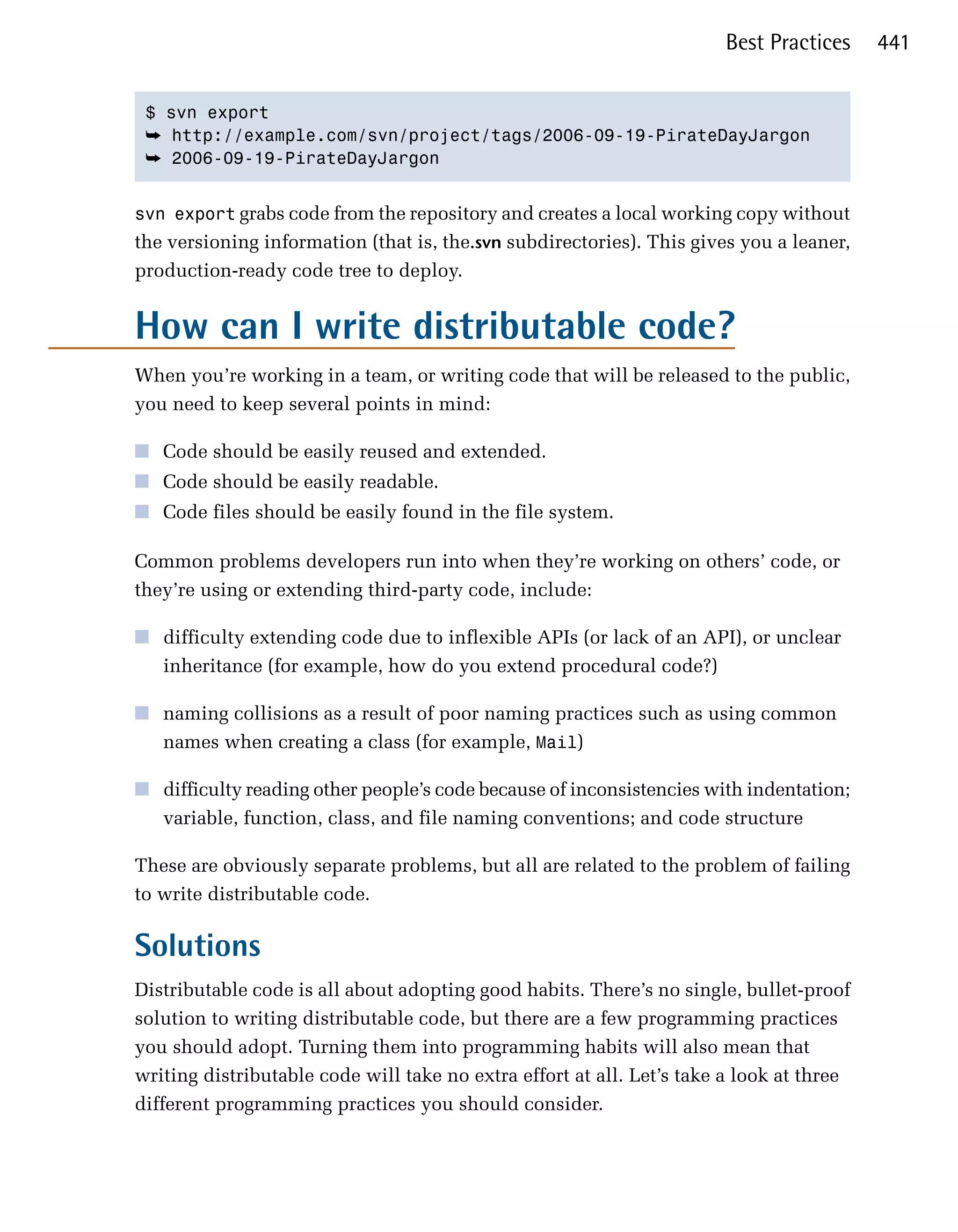 Best Practices     441


 $ svn export

 ➥	 http://example.com/svn/project/tags/2006-09-19-PirateDayJargon
 ➥	 2006-09-19-PirateDayJargon


svn export grabs code from the repository and creates a local working copy without
the versioning information (that is, the.svn subdirectories). This gives you a leaner,
production-ready code tree to deploy.


How can I write distributable code?
When you’re working in a team, or writing code that will be released to the public,
you need to keep several points in mind:

■	 Code should be easily reused and extended.
■	 Code should be easily readable.
■	 Code files should be easily found in the file system.

Common problems developers run into when they’re working on others’ code, or
they’re using or extending third-party code, include:

■	 difficulty extending code due to inflexible APIs (or lack of an API), or unclear
   inheritance (for example, how do you extend procedural code?)

■	 naming collisions as a result of poor naming practices such as using common
   names when creating a class (for example, Mail)

■	 difficulty reading other people’s code because of inconsistencies with indentation;
   variable, function, class, and file naming conventions; and code structure

These are obviously separate problems, but all are related to the problem of failing
to write distributable code.

Solutions
Distributable code is all about adopting good habits. There’s no single, bullet-proof
solution to writing distributable code, but there are a few programming practices
you should adopt. Turning them into programming habits will also mean that
writing distributable code will take no extra effort at all. Let’s take a look at three
different programming practices you should consider.
 