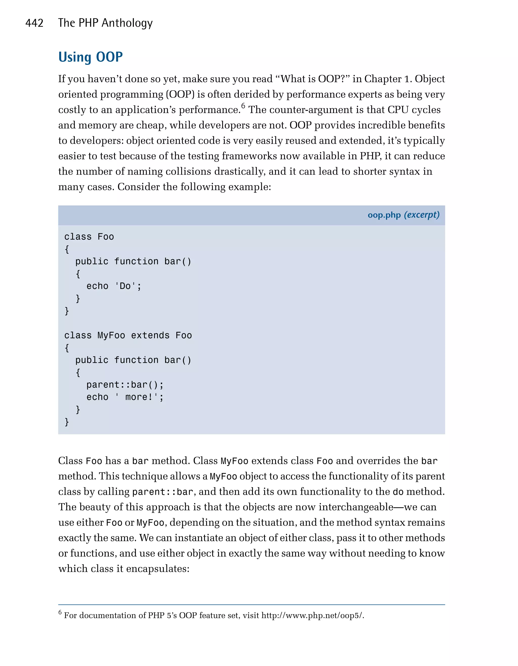 442   The PHP Anthology

      Using OOP
      If you haven’t done so yet, make sure you read “What is OOP?” in Chapter 1. Object
      oriented programming (OOP) is often derided by performance experts as being very
      costly to an application’s performance.6 The counter-argument is that CPU cycles
      and memory are cheap, while developers are not. OOP provides incredible benefits
      to developers: object oriented code is very easily reused and extended, it’s typically
      easier to test because of the testing frameworks now available in PHP, it can reduce
      the number of naming collisions drastically, and it can lead to shorter syntax in
      many cases. Consider the following example:

                                                                                          oop.php (excerpt)

          class Foo
          {
            public function bar()
            {
              echo 'Do';
            }
          }

          class MyFoo extends Foo
          {
            public function bar()
            {
              parent::bar();
              echo ' more!';
            }
          }



      Class Foo has a bar method. Class MyFoo extends class Foo and overrides the bar
      method. This technique allows a MyFoo object to access the functionality of its parent
      class by calling parent::bar, and then add its own functionality to the do method.
      The beauty of this approach is that the objects are now interchangeable—we can
      use either Foo or MyFoo, depending on the situation, and the method syntax remains
      exactly the same. We can instantiate an object of either class, pass it to other methods
      or functions, and use either object in exactly the same way without needing to know
      which class it encapsulates:



      6
          For documentation of PHP 5’s OOP feature set, visit http://www.php.net/oop5/.
 