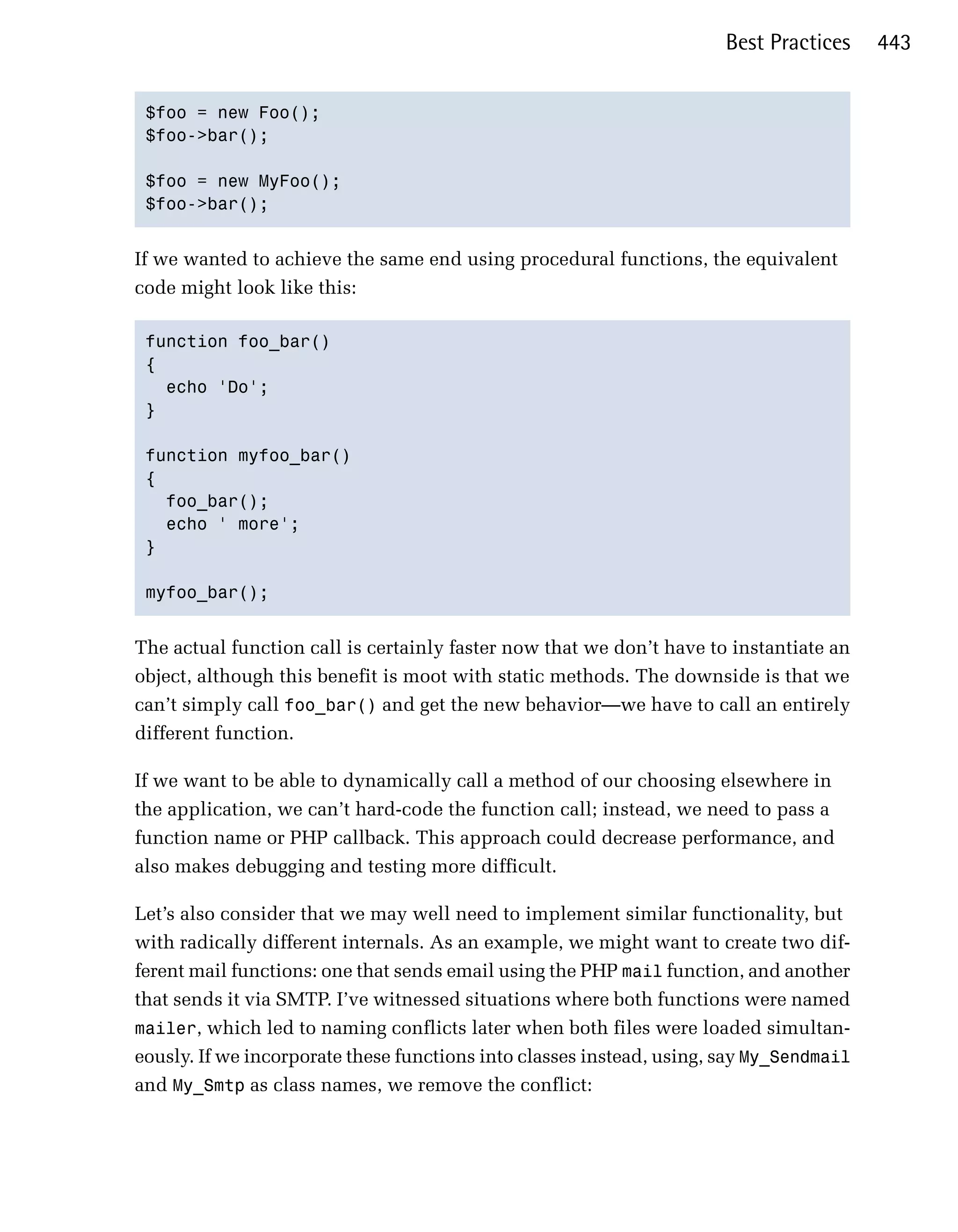 Best Practices    443


 $foo = new Foo();

 $foo->bar();


 $foo = new MyFoo();

 $foo->bar();



If we wanted to achieve the same end using procedural functions, the equivalent
code might look like this:

 function foo_bar()

 {

   echo 'Do';

 }


 function myfoo_bar()

 {

   foo_bar();

   echo ' more';

 }


 myfoo_bar();



The actual function call is certainly faster now that we don’t have to instantiate an
object, although this benefit is moot with static methods. The downside is that we
can’t simply call foo_bar() and get the new behavior—we have to call an entirely
different function.

If we want to be able to dynamically call a method of our choosing elsewhere in
the application, we can’t hard-code the function call; instead, we need to pass a
function name or PHP callback. This approach could decrease performance, and
also makes debugging and testing more difficult.

Let’s also consider that we may well need to implement similar functionality, but
with radically different internals. As an example, we might want to create two dif­
ferent mail functions: one that sends email using the PHP mail function, and another
that sends it via SMTP. I’ve witnessed situations where both functions were named
mailer, which led to naming conflicts later when both files were loaded simultan­
eously. If we incorporate these functions into classes instead, using, say My_Sendmail
and My_Smtp as class names, we remove the conflict:
 