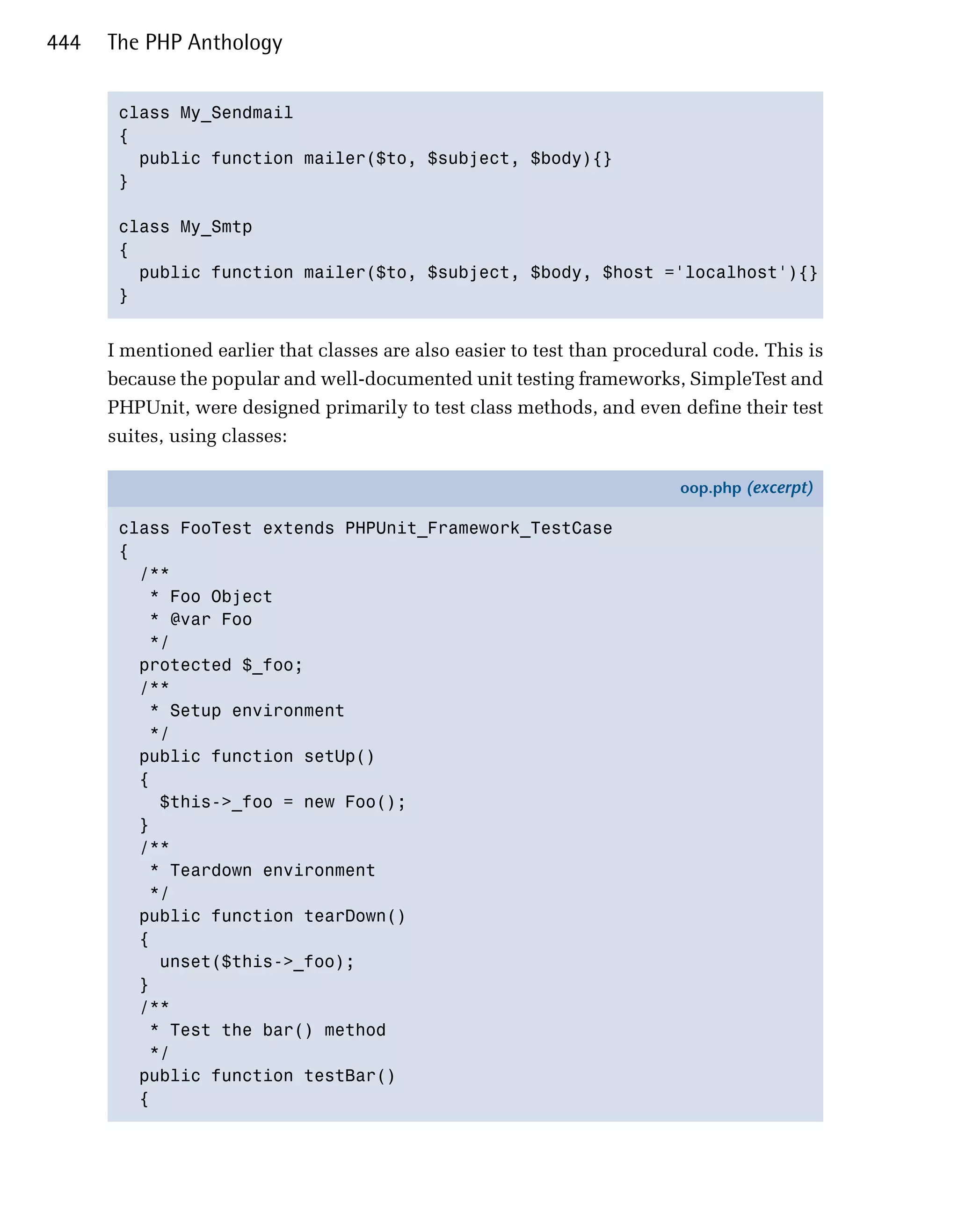 444   The PHP Anthology


       class My_Sendmail

       {

         public function mailer($to, $subject, $body){}

       }


       class My_Smtp

       {

         public function mailer($to, $subject, $body, $host ='localhost'){}

       }



      I mentioned earlier that classes are also easier to test than procedural code. This is
      because the popular and well-documented unit testing frameworks, SimpleTest and
      PHPUnit, were designed primarily to test class methods, and even define their test
      suites, using classes:

                                                                          oop.php (excerpt)

       class FooTest extends PHPUnit_Framework_TestCase
       {
         /**
          * Foo Object
          * @var Foo
          */
         protected $_foo;
         /**
          * Setup environment
          */
         public function setUp()
         {
           $this->_foo = new Foo();
         }
         /**
          * Teardown environment
          */
         public function tearDown()
         {
           unset($this->_foo);
         }
         /**
          * Test the bar() method
          */
         public function testBar()
         {
 