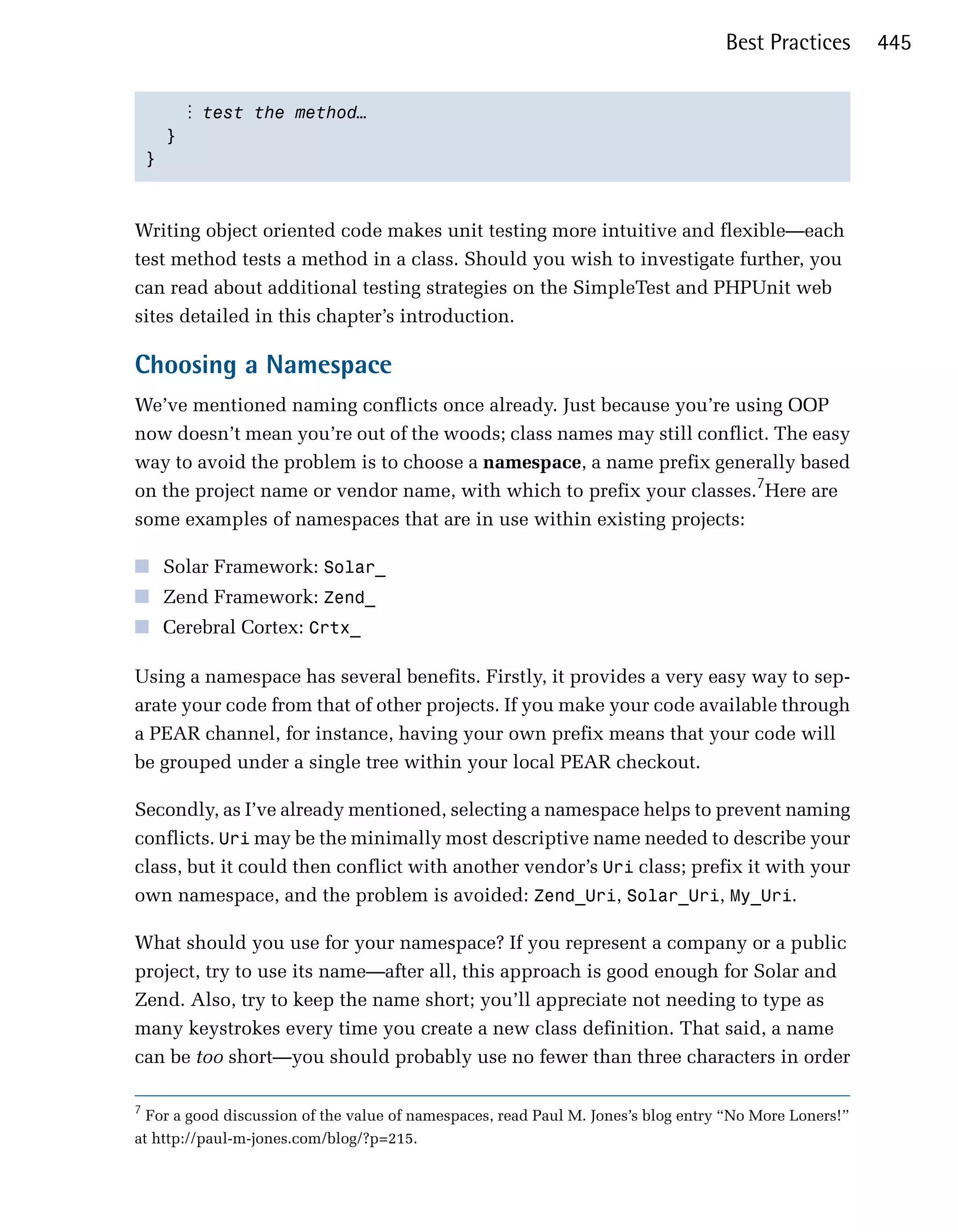 Best Practices       445


           ⋮ test the method…
      }

    }




Writing object oriented code makes unit testing more intuitive and flexible—each
test method tests a method in a class. Should you wish to investigate further, you
can read about additional testing strategies on the SimpleTest and PHPUnit web
sites detailed in this chapter’s introduction.

Choosing a Namespace
We’ve mentioned naming conflicts once already. Just because you’re using OOP
now doesn’t mean you’re out of the woods; class names may still conflict. The easy
way to avoid the problem is to choose a namespace, a name prefix generally based
on the project name or vendor name, with which to prefix your classes.7Here are
some examples of namespaces that are in use within existing projects:

■ Solar Framework: Solar_
■ Zend Framework: Zend_
■ Cerebral Cortex: Crtx_

Using a namespace has several benefits. Firstly, it provides a very easy way to sep­
arate your code from that of other projects. If you make your code available through
a PEAR channel, for instance, having your own prefix means that your code will
be grouped under a single tree within your local PEAR checkout.

Secondly, as I’ve already mentioned, selecting a namespace helps to prevent naming
conflicts. Uri may be the minimally most descriptive name needed to describe your
class, but it could then conflict with another vendor’s Uri class; prefix it with your
own namespace, and the problem is avoided: Zend_Uri, Solar_Uri, My_Uri.

What should you use for your namespace? If you represent a company or a public
project, try to use its name—after all, this approach is good enough for Solar and
Zend. Also, try to keep the name short; you’ll appreciate not needing to type as
many keystrokes every time you create a new class definition. That said, a name
can be too short—you should probably use no fewer than three characters in order

7
  For a good discussion of the value of namespaces, read Paul M. Jones’s blog entry “No More Loners!”
at http://paul-m-jones.com/blog/?p=215.
 