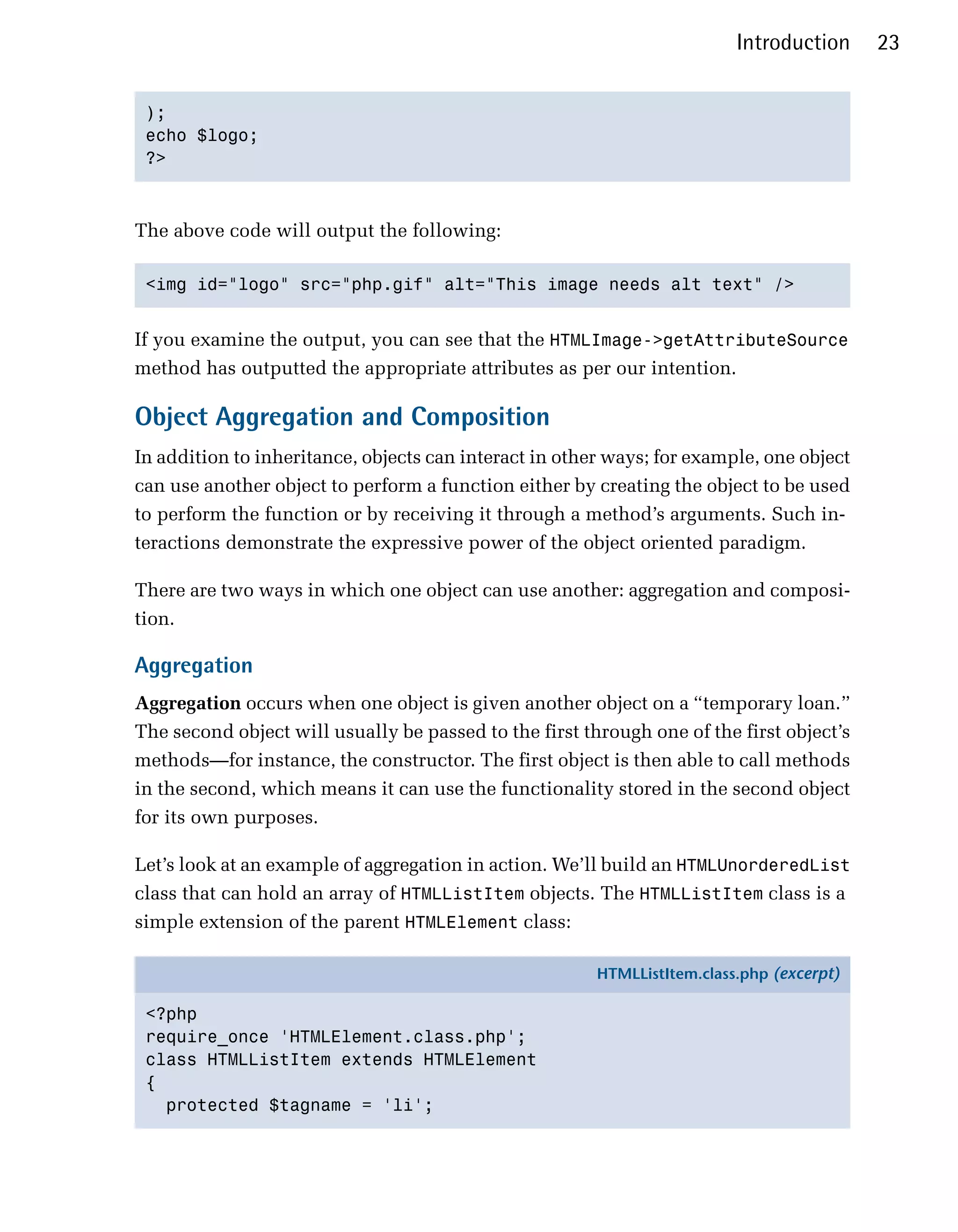 Introduction     23


 );

 echo $logo;

 ?>




The above code will output the following:

 <img id="logo" src="php.gif" alt="This image needs alt text" />



If you examine the output, you can see that the HTMLImage->getAttributeSource
method has outputted the appropriate attributes as per our intention.

Object Aggregation and Composition
In addition to inheritance, objects can interact in other ways; for example, one object
can use another object to perform a function either by creating the object to be used
to perform the function or by receiving it through a method’s arguments. Such in­
teractions demonstrate the expressive power of the object oriented paradigm.

There are two ways in which one object can use another: aggregation and composi­
tion.

Aggregation
Aggregation occurs when one object is given another object on a “temporary loan.”
The second object will usually be passed to the first through one of the first object’s
methods—for instance, the constructor. The first object is then able to call methods
in the second, which means it can use the functionality stored in the second object
for its own purposes.

Let’s look at an example of aggregation in action. We’ll build an HTMLUnorderedList
class that can hold an array of HTMLListItem objects. The HTMLListItem class is a
simple extension of the parent HTMLElement class:

                                                        HTMLListItem.class.php (excerpt)

 <?php
 require_once 'HTMLElement.class.php';
 class HTMLListItem extends HTMLElement
 {
   protected $tagname = 'li';
 