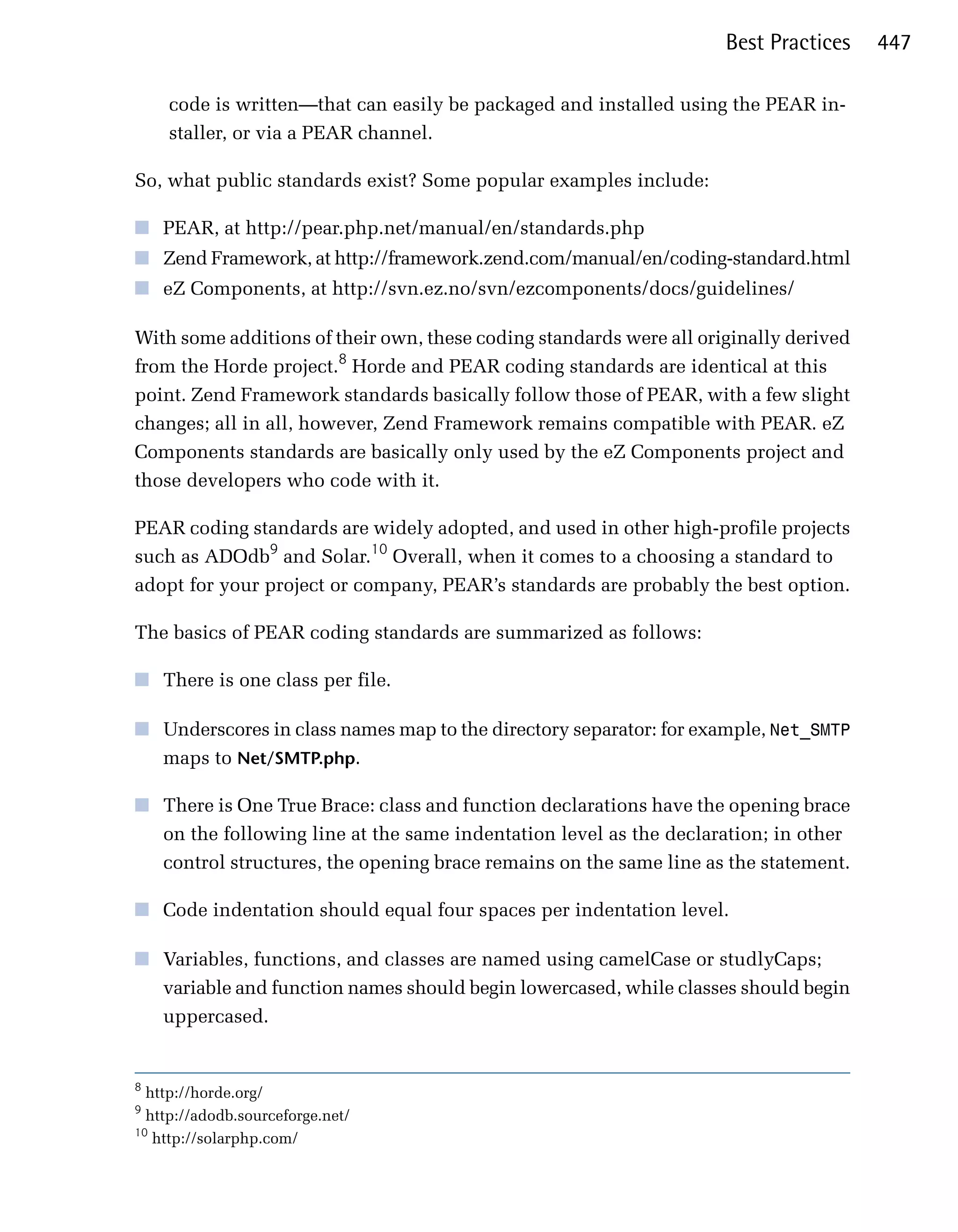 Best Practices    447

    code is written—that can easily be packaged and installed using the PEAR in­
    staller, or via a PEAR channel.

So, what public standards exist? Some popular examples include:

■	 PEAR, at http://pear.php.net/manual/en/standards.php
■	 Zend Framework, at http://framework.zend.com/manual/en/coding-standard.html
■	 eZ Components, at http://svn.ez.no/svn/ezcomponents/docs/guidelines/

With some additions of their own, these coding standards were all originally derived
from the Horde project.8 Horde and PEAR coding standards are identical at this
point. Zend Framework standards basically follow those of PEAR, with a few slight
changes; all in all, however, Zend Framework remains compatible with PEAR. eZ
Components standards are basically only used by the eZ Components project and
those developers who code with it.

PEAR coding standards are widely adopted, and used in other high-profile projects
such as ADOdb9 and Solar.10 Overall, when it comes to a choosing a standard to
adopt for your project or company, PEAR’s standards are probably the best option.

The basics of PEAR coding standards are summarized as follows:

■	 There is one class per file.

■	 Underscores in class names map to the directory separator: for example, Net_SMTP
   maps to Net/SMTP.php.

■	 There is One True Brace: class and function declarations have the opening brace
   on the following line at the same indentation level as the declaration; in other
   control structures, the opening brace remains on the same line as the statement.

■	 Code indentation should equal four spaces per indentation level.

■	 Variables, functions, and classes are named using camelCase or studlyCaps;
   variable and function names should begin lowercased, while classes should begin
   uppercased.


8
  http://horde.org/
9
  http://adodb.sourceforge.net/
10
   http://solarphp.com/
 