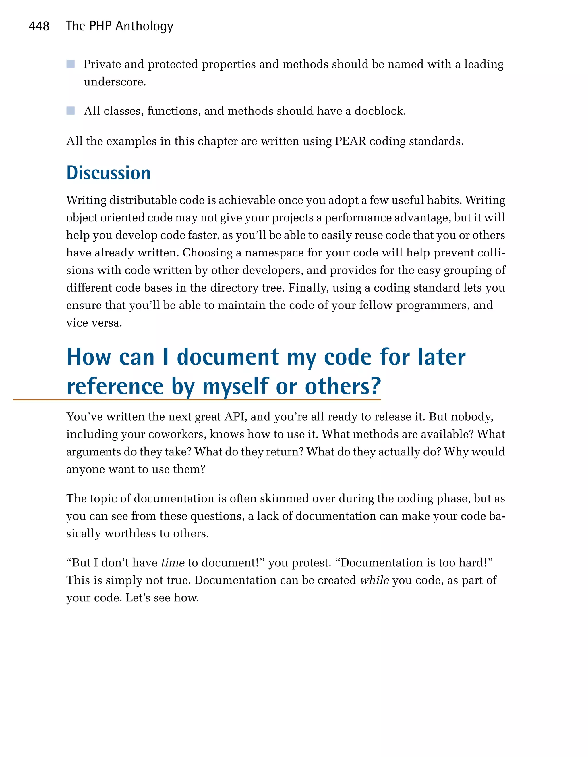 448   The PHP Anthology

      ■	 Private and protected properties and methods should be named with a leading
         underscore.

      ■	 All classes, functions, and methods should have a docblock.

      All the examples in this chapter are written using PEAR coding standards.

      Discussion
      Writing distributable code is achievable once you adopt a few useful habits. Writing
      object oriented code may not give your projects a performance advantage, but it will
      help you develop code faster, as you’ll be able to easily reuse code that you or others
      have already written. Choosing a namespace for your code will help prevent colli­
      sions with code written by other developers, and provides for the easy grouping of
      different code bases in the directory tree. Finally, using a coding standard lets you
      ensure that you’ll be able to maintain the code of your fellow programmers, and
      vice versa.


      How can I document my code for later
      reference by myself or others?
      You’ve written the next great API, and you’re all ready to release it. But nobody,
      including your coworkers, knows how to use it. What methods are available? What
      arguments do they take? What do they return? What do they actually do? Why would
      anyone want to use them?

      The topic of documentation is often skimmed over during the coding phase, but as
      you can see from these questions, a lack of documentation can make your code ba­
      sically worthless to others.

      “But I don’t have time to document!” you protest. “Documentation is too hard!”
      This is simply not true. Documentation can be created while you code, as part of
      your code. Let’s see how.
 