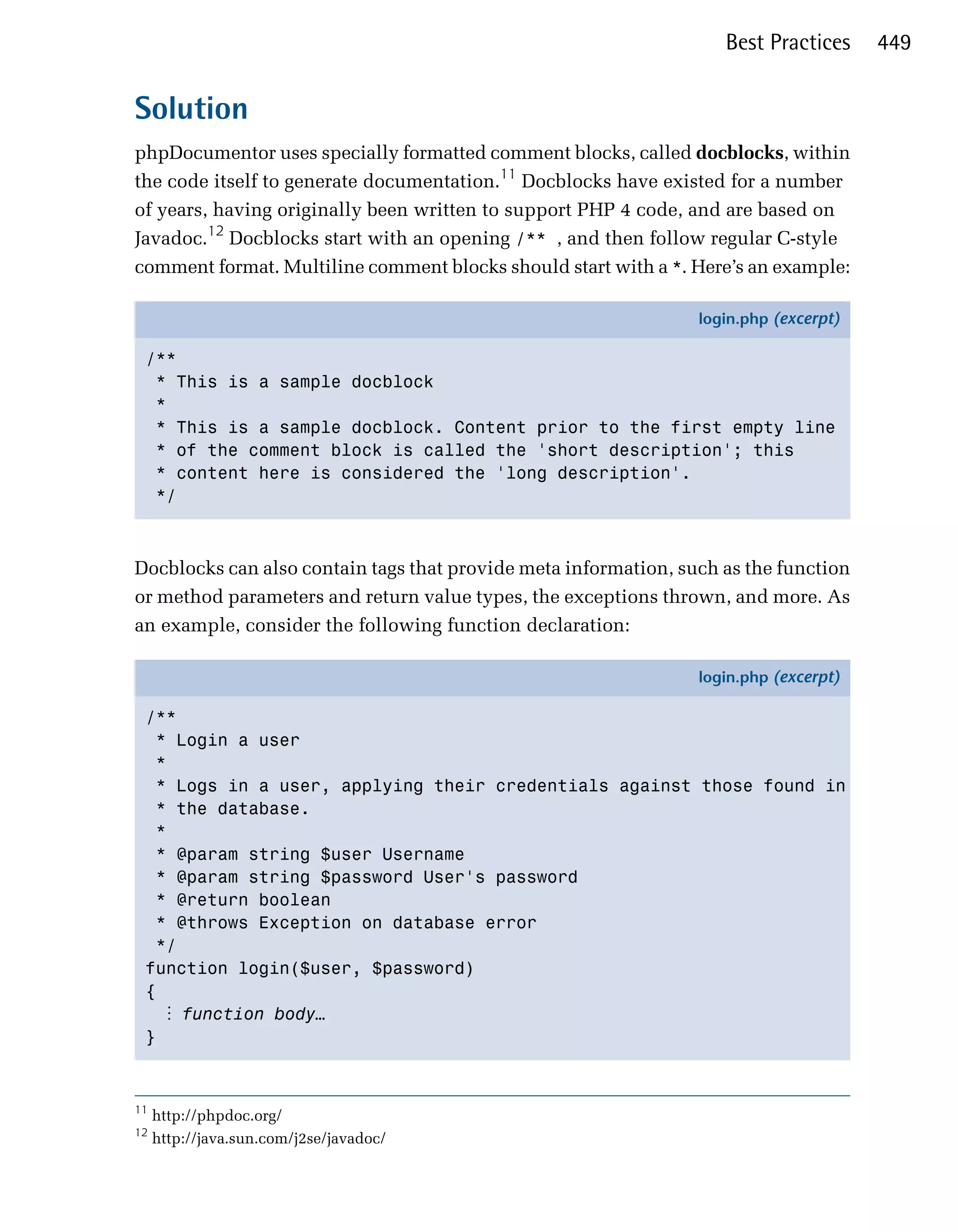 Best Practices     449


Solution
phpDocumentor uses specially formatted comment blocks, called docblocks, within
the code itself to generate documentation.11 Docblocks have existed for a number
of years, having originally been written to support PHP 4 code, and are based on
Javadoc.12 Docblocks start with an opening /** , and then follow regular C-style
comment format. Multiline comment blocks should start with a *. Here’s an example:

                                                                 login.php (excerpt)

 /**
  * This is a sample docblock
  *
  * This is a sample docblock. Content prior to the first empty line
  * of the comment block is called the 'short description'; this
  * content here is considered the 'long description'.
  */



Docblocks can also contain tags that provide meta information, such as the function
or method parameters and return value types, the exceptions thrown, and more. As
an example, consider the following function declaration:

                                                                 login.php (excerpt)

 /**
   * Login a user
   *
   * Logs in a user, applying their credentials against those found in
   * the database.
   *
   * @param string $user Username
   * @param string $password User's password
   * @return boolean
   * @throws Exception on database error
   */
 function login($user, $password)
 {
    ⋮ function body…
 }



11
     http://phpdoc.org/
12
     http://java.sun.com/j2se/javadoc/
 