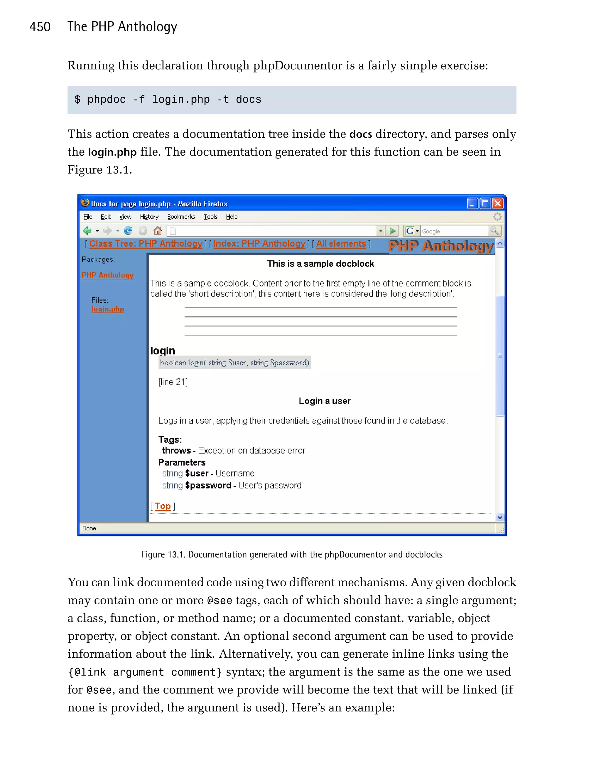 450   The PHP Anthology

      Running this declaration through phpDocumentor is a fairly simple exercise:

       $ phpdoc -f login.php -t docs 



      This action creates a documentation tree inside the docs directory, and parses only
      the login.php file. The documentation generated for this function can be seen in
      Figure 13.1.




                     Figure 13.1. Documentation generated with the phpDocumentor and docblocks


      You can link documented code using two different mechanisms. Any given docblock
      may contain one or more @see tags, each of which should have: a single argument;
      a class, function, or method name; or a documented constant, variable, object
      property, or object constant. An optional second argument can be used to provide
      information about the link. Alternatively, you can generate inline links using the
      {@link argument comment} syntax; the argument is the same as the one we used
      for @see, and the comment we provide will become the text that will be linked (if
      none is provided, the argument is used). Here’s an example:
 
