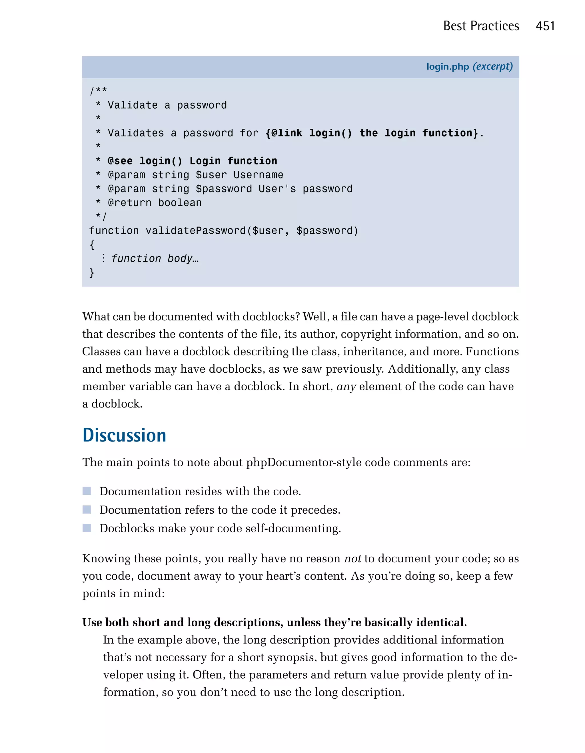 Best Practices    451

                                                                   login.php (excerpt)

 /**
   * Validate a password
   *
   * Validates a password for {@link login() the login function}.
   *
   * @see login() Login function
   * @param string $user Username
   * @param string $password User's password
   * @return boolean
   */
 function validatePassword($user, $password)
 {
    ⋮ function body…
 }



What can be documented with docblocks? Well, a file can have a page-level docblock
that describes the contents of the file, its author, copyright information, and so on.
Classes can have a docblock describing the class, inheritance, and more. Functions
and methods may have docblocks, as we saw previously. Additionally, any class
member variable can have a docblock. In short, any element of the code can have
a docblock.

Discussion
The main points to note about phpDocumentor-style code comments are:

■ Documentation resides with the code.
■ Documentation refers to the code it precedes.
■ Docblocks make your code self-documenting.

Knowing these points, you really have no reason not to document your code; so as
you code, document away to your heart’s content. As you’re doing so, keep a few
points in mind:

Use both short and long descriptions, unless they’re basically identical.
   In the example above, the long description provides additional information
   that’s not necessary for a short synopsis, but gives good information to the de­
   veloper using it. Often, the parameters and return value provide plenty of in­
   formation, so you don’t need to use the long description.
 