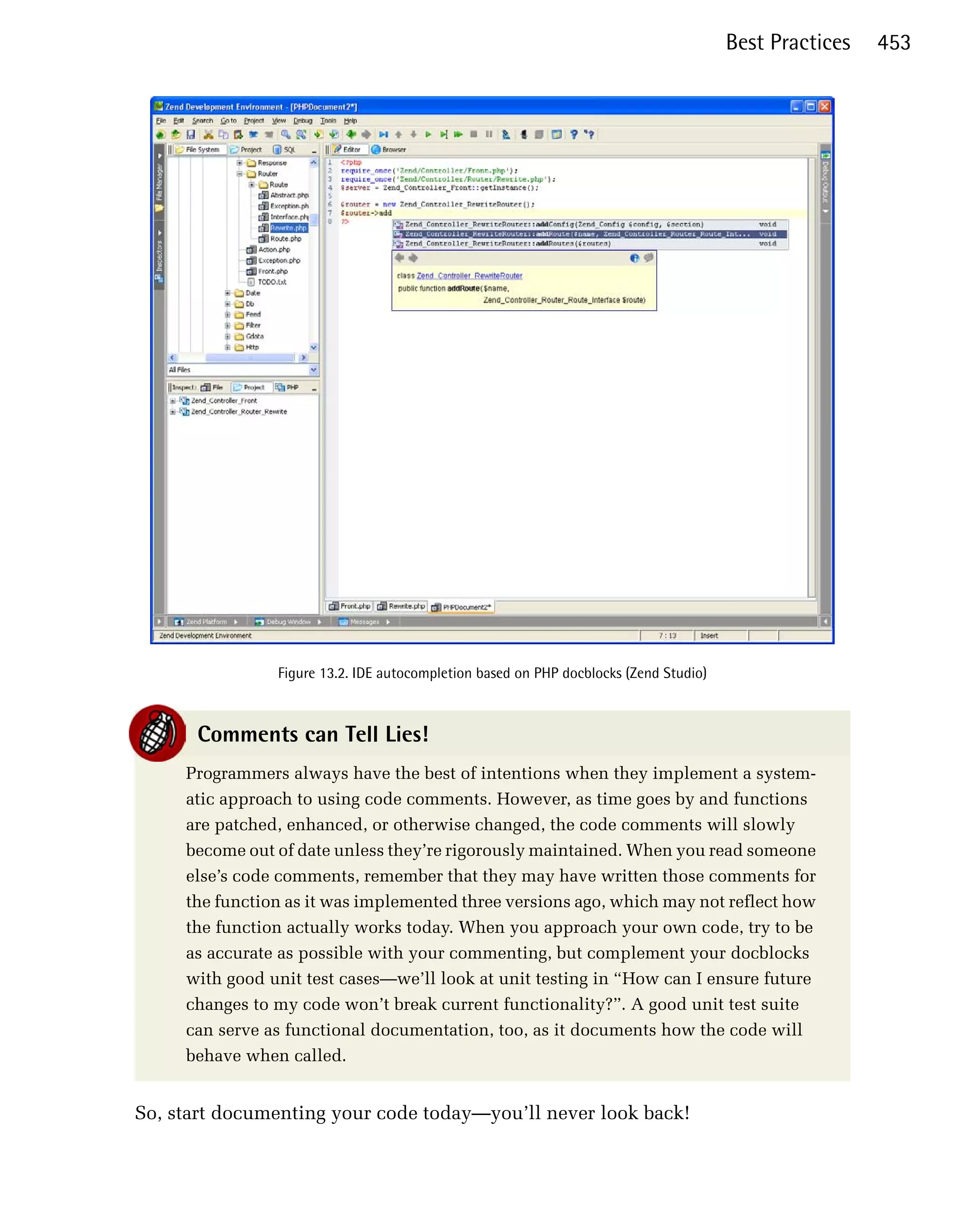 Best Practices   453





                Figure 13.2. IDE autocompletion based on PHP docblocks (Zend Studio)



      Comments can Tell Lies!
     Programmers always have the best of intentions when they implement a system­
     atic approach to using code comments. However, as time goes by and functions
     are patched, enhanced, or otherwise changed, the code comments will slowly
     become out of date unless they’re rigorously maintained. When you read someone
     else’s code comments, remember that they may have written those comments for
     the function as it was implemented three versions ago, which may not reflect how
     the function actually works today. When you approach your own code, try to be
     as accurate as possible with your commenting, but complement your docblocks
     with good unit test cases—we’ll look at unit testing in “How can I ensure future
     changes to my code won’t break current functionality?”. A good unit test suite
     can serve as functional documentation, too, as it documents how the code will
     behave when called.


So, start documenting your code today—you’ll never look back!
 