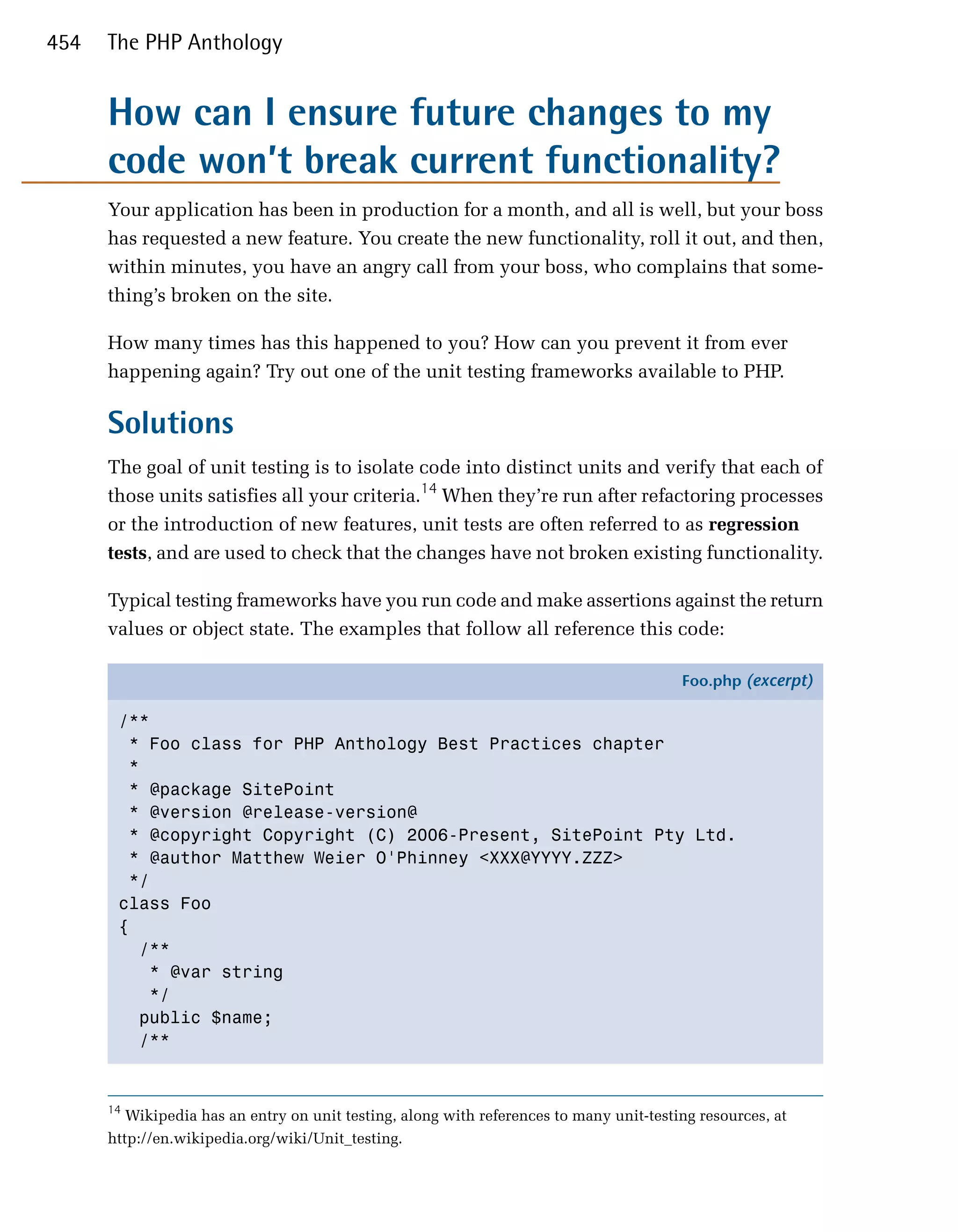 454   The PHP Anthology


      How can I ensure future changes to my
      code won’t break current functionality?
      Your application has been in production for a month, and all is well, but your boss
      has requested a new feature. You create the new functionality, roll it out, and then,
      within minutes, you have an angry call from your boss, who complains that some­
      thing’s broken on the site.

      How many times has this happened to you? How can you prevent it from ever
      happening again? Try out one of the unit testing frameworks available to PHP.

      Solutions
      The goal of unit testing is to isolate code into distinct units and verify that each of
      those units satisfies all your criteria.14 When they’re run after refactoring processes
      or the introduction of new features, unit tests are often referred to as regression
      tests, and are used to check that the changes have not broken existing functionality.

      Typical testing frameworks have you run code and make assertions against the return
      values or object state. The examples that follow all reference this code:

                                                                                         Foo.php (excerpt)

       /**
         * Foo class for PHP Anthology Best Practices chapter
         *
         * @package SitePoint
         * @version @release-version@
         * @copyright Copyright (C) 2006-Present, SitePoint Pty Ltd.
         * @author Matthew Weier O'Phinney <XXX@YYYY.ZZZ>
         */
       class Foo
       {
          /**
           * @var string
           */
          public $name;
          /**


      14
         Wikipedia has an entry on unit testing, along with references to many unit-testing resources, at
      http://en.wikipedia.org/wiki/Unit_testing.
 